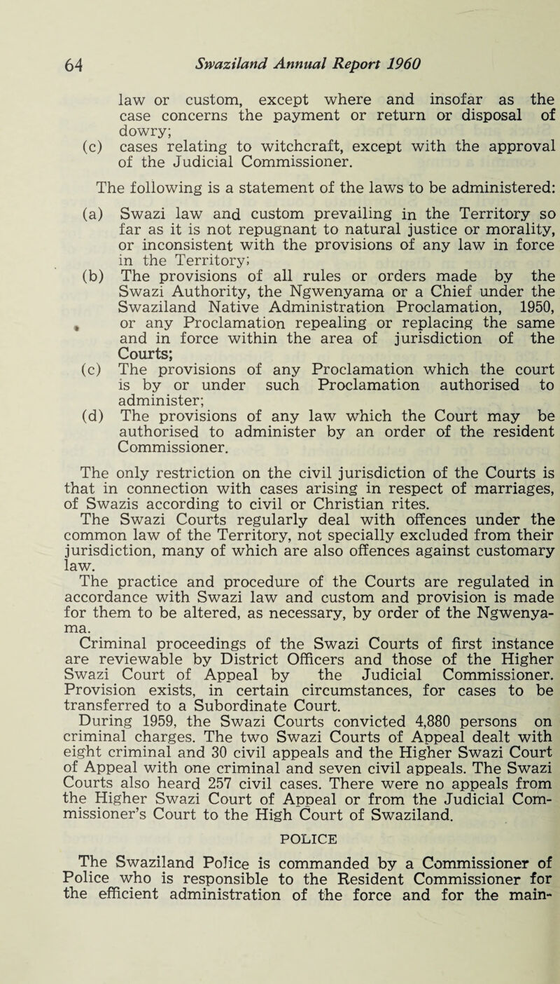 law or custom, except where and insofar as the case concerns the payment or return or disposal of dowry; (c) cases relating to witchcraft, except with the approval of the Judicial Commissioner. The following is a statement of the laws to be administered: (a) Swazi law and custom prevailing in the Territory so far as it is not repugnant to natural justice or morality, or inconsistent with the provisions of any law in force in the Territory; (b) The provisions of all rules or orders made by the Swazi Authority, the Ngwenyama or a Chief under the Swaziland Native Administration Proclamation, 1950, , or any Proclamation repealing or replacing the same and in force within the area of jurisdiction of the Courts; (c) The provisions of any Proclamation which the court is by or under such Proclamation authorised to administer; (d) The provisions of any law which the Court may be authorised to administer by an order of the resident Commissioner. The only restriction on the civil jurisdiction of the Courts is that in connection with cases arising in respect of marriages, of Swazis according to civil or Christian rites. The Swazi Courts regularly deal with offences under the common law of the Territory, not specially excluded from their jurisdiction, many of which are also offences against customary law. The practice and procedure of the Courts are regulated in accordance with Swazi law and custom and provision is made for them to be altered, as necessary, by order of the Ngwenya¬ ma. Criminal proceedings of the Swazi Courts of first instance are reviewable by District Officers and those of the Higher Swazi Court of Appeal by the Judicial Commissioner. Provision exists, in certain circumstances, for cases to be transferred to a Subordinate Court. During 1959, the Swazi Courts convicted 4,880 persons on criminal charges. The two Swazi Courts of Appeal dealt with eight criminal and 30 civil appeals and the Higher Swazi Court of Appeal with one criminal and seven civil appeals. The Swazi Courts also heard 257 civil cases. There were no appeals from the Higher Swazi Court of Appeal or from the Judicial Com¬ missioner’s Court to the High Court of Swaziland. POLICE The Swaziland Police is commanded by a Commissioner of Police who is responsible to the Resident Commissioner for the efficient administration of the force and for the main-