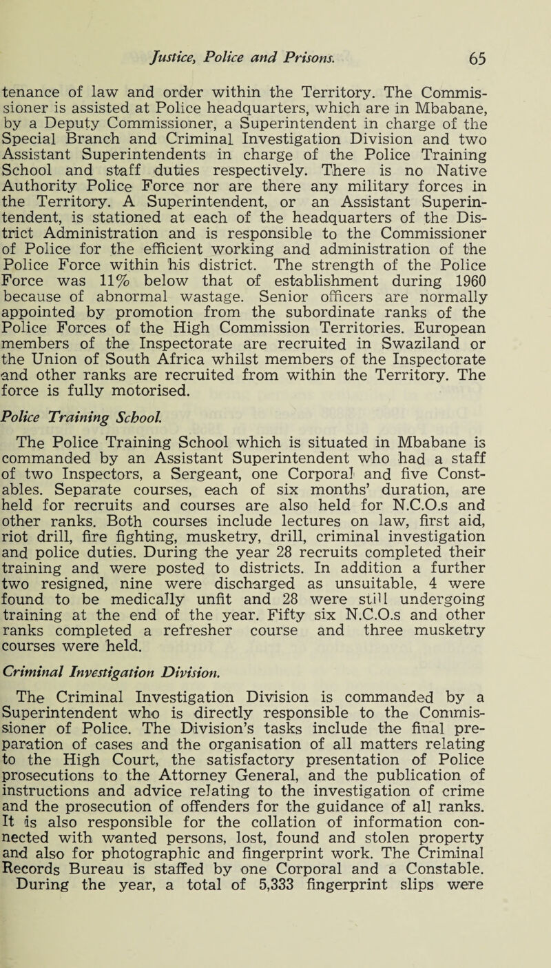 tenance of law and order within the Territory. The Commis¬ sioner is assisted at Police headquarters, which are in Mbabane, by a Deputy Commissioner, a Superintendent in charge of the Special Branch and Criminal Investigation Division and two Assistant Superintendents in charge of the Police Training School and staff duties respectively. There is no Native Authority Police Force nor are there any military forces in the Territory. A Superintendent, or an Assistant Superin¬ tendent, is stationed at each of the headquarters of the Dis¬ trict Administration and is responsible to the Commissioner of Police for the efficient working and administration of the Police Force within his district. The strength of the Police Force was 11% below that of establishment during 1960 because of abnormal wastage. Senior officers are normally appointed by promotion from the subordinate ranks of the Police Forces of the High Commission Territories. European members of the Inspectorate are recruited in Swaziland or the Union of South Africa whilst members of the Inspectorate and other ranks are recruited from within the Territory. The force is fully motorised. Police Training School. The Police Training School which is situated in Mbabane is commanded by an Assistant Superintendent who had a staff of two Inspectors, a Sergeant, one Corporal and five Const¬ ables. Separate courses, each of six months’ duration, are held for recruits and courses are also held for N.C.O.s and other ranks. Both courses include lectures on law, first aid, riot drill, fire fighting, musketry, drill, criminal investigation and police duties. During the year 28 recruits completed their training and were posted to districts. In addition a further two resigned, nine were discharged as unsuitable, 4 were found to be medically unfit and 28 were still undergoing training at the end of the year. Fifty six N.C.O.s and other ranks completed a refresher course and three musketry courses were held. Criminal Investigation Division. The Criminal Investigation Division is commanded by a Superintendent who is directly responsible to the Commis¬ sioner of Police. The Division’s tasks include the final pre¬ paration of cases and the organisation of all matters relating to the High Court, the satisfactory presentation of Police prosecutions to the Attorney General, and the publication of instructions and advice relating to the investigation of crime and the prosecution of offenders for the guidance of all ranks. It is also responsible for the collation of information con¬ nected with wanted persons, lost, found and stolen property and also for photographic and fingerprint work. The Criminal Records Bureau is staffed by one Corporal and a Constable. During the year, a total of 5,333 fingerprint slips were