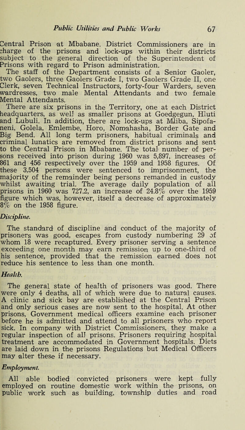 Central Prison at Mbabane. District Commissioners are in charge of the prisons and lock-ups within their districts subject to the general direction of the Superintendent of Prisons with regard to Prison administration. The staff of the Department consists of a Senior Gaoler, two Gaolers, three Gaolers Grade I, two Gaolers Grade II, one Clerk, seven Technical Instructors, forty-four Warders, seven wardresses, two male Mental Attendants and two female Mental Attendants. There are six prisons in the Territory, one at each District headquarters, as well as smaller prisons at Goedgegun, Hluti and Lubuli. In addition, there are lock-ups at Miiba, Sipofa- neni, Golela, Emlembe, Horo, Nomahasha, Border Gate and Big Bend. All long term prisoners, habitual criminals and criminal lunatics are removed from district prisons and sent to the Central Prison in Mbabane. The total number of per¬ sons received into prison during 1960 was 5,897, increases of 861 and 456 respectively over the 1959 and 1958 figures. Of these 3,504 persons were sentenced to imprisonment, the majority of the remainder being persons remanded in custody whilst awaiting trial. The average daily population of all prisons in 1960 was 727.2, an increase of 24.8% over the 1959 figure which was, however, itself a decrease of approximately 8% on the 1958 figure. Discipline. The standard of discipline and conduct of the majority of prisoners was good, escapes from custody numbering 29 of whom 18 were recaptured. Every prisoner serving a sentence exceeding one month may earn remission up to one-third of his sentence, provided that the remission earned does not reduce his sentence to less than one month. Health. The general state of health of prisoners was good. There were only 4 deaths, all of which were due to natural causes. A clinic and sick bay are established at the Central Prison and only serious cases are now sent to the hospital. At other prisons, Government medical officers examine each prisoner before he is admitted and attend to all prisoners who report sick. In company with District Commissioners, they make a regular inspection of all prisons. Prisoners requiring hospital treatment are accommodated in Government hospitals. Diets are laid down in the prisons Regulations but Medical Officers may alter these if necessary. Employment. All able bodied convicted prisoners were kept fully employed on routine domestic work within the prisons, on public work such as building, township duties and road