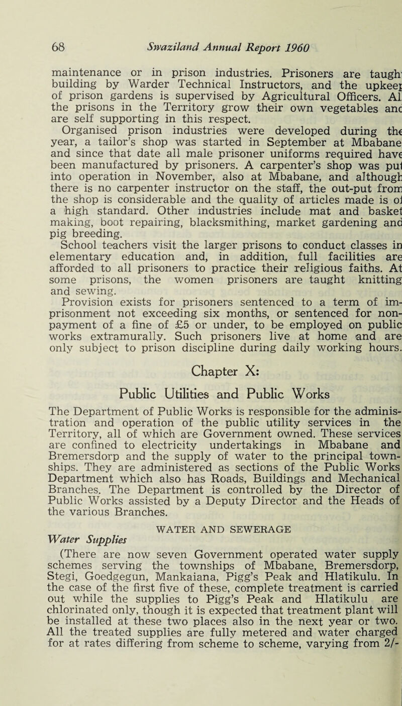 maintenance or in prison industries. Prisoners are tauglr building by Warder Technical Instructors, and the upkeej of prison gardens is supervised by Agricultural Officers. AI the prisons in the Territory grow their own vegetables anc are self supporting in this respect. Organised prison industries were developed during th€ year, a tailor’s shop was started in September at Mbabane and since that date all male prisoner uniforms required have been manufactured by prisoners. A carpenter’s shop was pul into operation in November, also at Mbabane, and although there is no carpenter instructor on the staff, the out-put from the shop is considerable and the quality of articles made is oj a high standard. Other industries include mat and basket making, boot repairing, blacksmithing, market gardening and pig breeding. School teachers visit the larger prisons to conduct classes in elementary education and, in addition, full facilities are afforded to all prisoners to practice their religious faiths. At some prisons, the women prisoners are taught knitting and sewing. Provision exists for prisoners sentenced to a term of im¬ prisonment not exceeding six months, or sentenced for non¬ payment of a fine of £5 or under, to be employed on public works extramurally. Such prisoners live at home and are only subject to prison discipline during daily working hours. Chapter X: Public Utilities and Public Works The Department of Public Works is responsible for the adminis¬ tration and operation of the public utility services in the Territory, all of which are Government owned. These services are confined to electricity undertakings in Mbabane and Bremersdorp and the supply of water to the principal town¬ ships. They are administered as sections of the Public Works Department which also has Roads, Buildings and Mechanical Branches. The Department is controlled by the Director of Public Works assisted by a Deputy Director and the Heads of the various Branches. WATER AND SEWERAGE Water Supplies (There are now seven Government operated water supply schemes serving the townships of Mbabane, Bremersdorp, Stegi, Goedgegun, Mankaiana, Pigg’s Peak and Hlatikulu. In the case of the first five of these, complete treatment is carried out while the supplies to Pigg’s Peak and Hlatikulu are chlorinated only, though it is expected that treatment plant will be installed at these two places also in the next year or two. All the treated supplies are fully metered and water charged for at rates differing from scheme to scheme, varying from 2/-