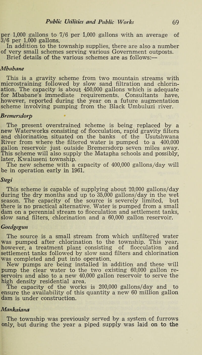 per 1,000 gallons to 7/6 per 1,000 gallons with an average of 3/6 per 1,000 gallons. In addition to the township supplies, there are also a number of very small schemes serving various Government outposts. Brief details of the various schemes are as follows:— Mbabane This is a gravity scheme from two mountain streams with microstraining followed by slow sand filtration and chlorin¬ ation. The capacity is about 450,000 gallons which is adequate for Mbabane’s immediate requirements. Consultants have, however, reported during the year on a future augmentation scheme involving pumping from the Black Umbuluzi river. Bremersdorp The present overstrained scheme is being replaced by a new Waterworks consisting of flocculation, rapid gravity filters and chlorination situated on the banks of the Usutshwana River from where the filtered water is pumped to a 400,000 gallon reservoir just outside Bremersdorp seven miles away. This scheme will also supply the Matapha schools and possibly, later, Kwaluseni township. The new scheme with a capacity of 400,000 gallons/day will be in operation early in 1961. Stegi This scheme is capable of supplying about 20,000 gallons/day during the dry months and up to 35,000 gallons/day in the wet season. The capacity of the source is severely limited, but there is no practical alternative. Water is pumped from a small dam on a perennial stream to flocculation and settlement tanks, slow sand filters, chlorination and a 60,000 gallon reservoir. Goedgegun The source is a small stream from which unfiltered water was pumped after chlorination to the township. This year, however, a treatment plant consisting of flocculation and settlement tanks followed by slow sand filters and chlorination was completed and put into operation. New pumps are being installed in addition and these will pump the clear water to the two existing 60,000 gallon re¬ servoirs and also to a new 40,000 gallon reservoir to serve the high density residential area. The capacity of the works is 200,000 gallons/day and to ensure the availability of this quantity a new 60 million gallon dam is under construction. Mankaiana The township was previously served by a system of furrows only, but during the year a piped supply was laid on to the