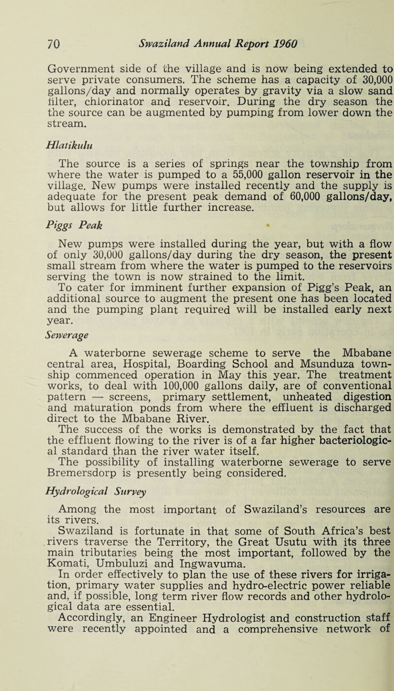 Government side of the village and is now being extended to serve private consumers. The scheme has a capacity of 30,000 gallons/day and normally operates by gravity via a slow sand filter, chlorinator and reservoir. During the dry season the the source can be augmented by pumping from lower down the stream. Hlatikulu The source is a series of springs near the township from where the water is pumped to a 55,000 gallon reservoir in the village. New pumps were installed recently and the supply is adequate for the present peak demand of 60,000 gallons/day, but allows for little further increase. Piggs Peak New pumps were installed during the year, but with a flow of only 30,000 gallons/day during the dry season, the present small stream from where the water is pumped to the reservoirs serving the town is now strained to the limit. To cater for imminent further expansion of Pigg’s Peak, an additional source to augment the present one has been located and the pumping plant required will be installed early next year. Sewerage A waterborne sewerage scheme to serve the Mbabane central area, Hospital, Boarding School and Msunduza town¬ ship commenced operation in May this year. The treatment works, to deal with 100,000 gallons daily, are of conventional pattern — screens, primary settlement, unheated digestion and maturation ponds from where the effluent is discharged direct to the Mbabane River. The success of the works is demonstrated by the fact that the effluent flowing to the river is of a far higher bacteriologic¬ al standard than the river water itself. The possibility of installing waterborne sewerage to serve Bremersdorp is presently being considered. Hydrological Survey Among the most important of Swaziland’s resources are its rivers. Swaziland is fortunate in that some of South Africa’s best rivers traverse the Territory, the Great Usutu with its three main tributaries being the most important, followed by the Komati, Umbuluzi and Ingwavuma. In order effectively to plan the use of these rivers for irriga¬ tion, primary water supplies and hydro-electric power reliable and, if possible, long term river flow records and other hydrolo¬ gical data are essential. Accordingly, an Engineer Hydrologist and construction staff were recently appointed and a comprehensive network of