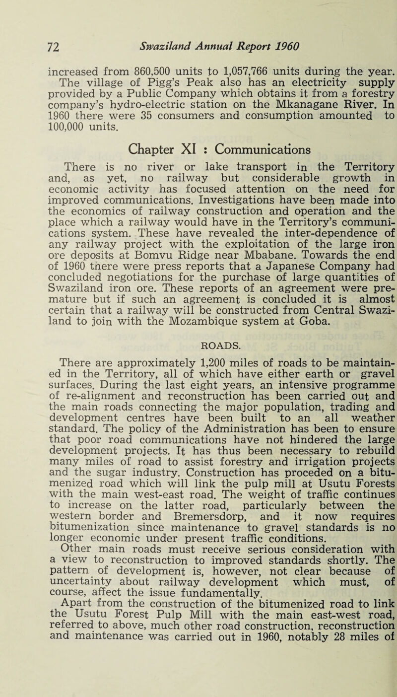 increased from 860,500 units to 1,057,766 units during the year. The village of Pigg’s Peak also has an electricity supply provided by a Public Company which obtains it from a forestry company’s hydro-electric station on the Mkanagane River. In 1960 there were 35 consumers and consumption amounted to 100,000 units. Chapter XI : Communications There is no river or lake transport in the Territory and, as yet, no railway but considerable growth in economic activity has focused attention on the need for improved communications. Investigations have been made into the economics of railway construction and operation and the place which a railway would have in the Territory’s communi¬ cations system. These have revealed the inter-dependence of any railway project with the exploitation of the large iron ore deposits at Bomvu Ridge near Mbabane. Towards the end of 1960 there were press reports that a Japanese Company had concluded negotiations for the purchase of large quantities of Swaziland iron ore. These reports of an agreement were pre¬ mature but if such an agreement is concluded it is almost certain that a railway will be constructed from Central Swazi¬ land to join with the Mozambique system at Goba. ROADS. There are approximately 1,200 miles of roads to be maintain¬ ed in the Territory, all of which have either earth or gravel surfaces. During the last eight years, an intensive programme of re-alignment and reconstruction has been carried out and the main roads connecting the major population, trading and development centres have been built to an all weather standard. The policy of the Administration has been to ensure that poor road communications have not hindered the large development projects. It has thus been necessary to rebuild many miles of road to assist forestry and irrigation projects and the sugar industry. Construction has proceded on a bitu- menized road which will link the pulp mill at Usutu Forests with the main west-east road. The weight of traffic continues to increase on the latter road, particularly between the western border and Bremersdorp, and it now requires bitumenization since maintenance to gravel standards is no longer economic under present traffic conditions. Other main roads must receive serious consideration with a view to reconstruction to improved standards shortly. The pattern of development is, however, not clear because of uncertainty about railway development which must, of course, affect the issue fundamentally. Apart from the construction of the bitumenized road to link the Usutu Forest Pulp Mill with the main east-west road, referred to above, much other road construction, reconstruction and maintenance was carried out in 1960, notably 28 miles of