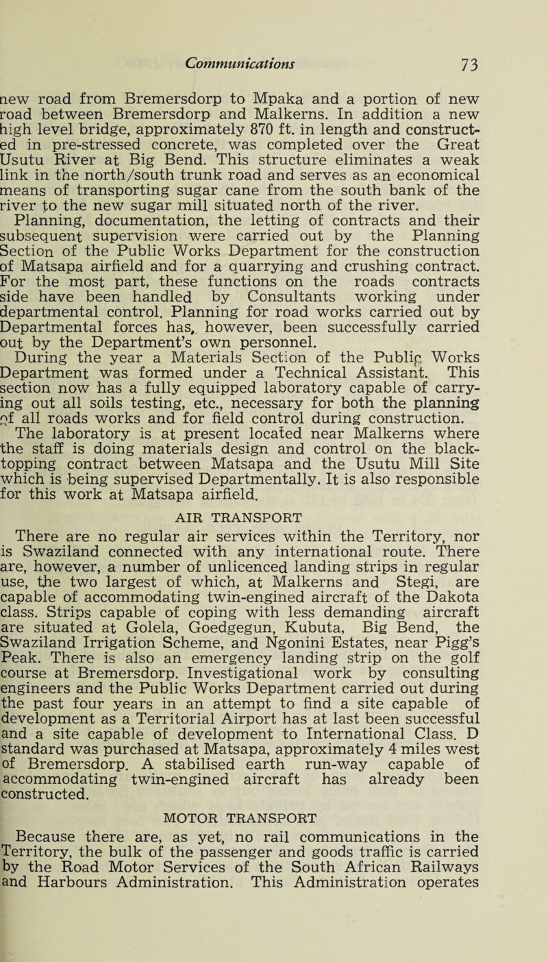 new road from Bremersdorp to Mpaka and a portion of new road between Bremersdorp and Malkerns. In addition a new high level bridge, approximately 870 ft. in length and construct¬ ed in pre-stressed concrete, was completed over the Great Usutu River at Big Bend. This structure eliminates a weak link in the north/south trunk road and serves as an economical means of transporting sugar cane from the south bank of the river to the new sugar mill situated north of the river. Planning, documentation, the letting of contracts and their subsequent supervision were carried out by the Planning Section of the Public Works Department for the construction of Matsapa airfield and for a quarrying and crushing contract. For the most part, these functions on the roads contracts side have been handled by Consultants working under departmental control. Planning for road works carried out by Departmental forces has,, however, been successfully carried out by the Department’s own personnel. During the year a Materials Section of the Publip Works Department was formed under a Technical Assistant. This section now has a fully equipped laboratory capable of carry¬ ing out all soils testing, etc., necessary for both the planning of all roads works and for field control during construction. The laboratory is at present located near Malkerns where the staff is doing materials design and control on the black¬ topping contract between Matsapa and the Usutu Mill Site which is being supervised Departmentally. It is also responsible for this work at Matsapa airfield. AIR TRANSPORT There are no regular air services within the Territory, nor is Swaziland connected with any international route. There are, however, a number of unlicenced landing strips in regular use, the two largest of which, at Malkerns and Stegi, are capable of accommodating twin-engined aircraft of the Dakota class. Strips capable of coping with less demanding aircraft are situated at Golela, Goedgegun, Kubuta, Big Bend, the Swaziland Irrigation Scheme, and Ngonini Estates, near Pigg’s Peak. There is also an emergency landing strip on the golf course at Bremersdorp. Investigational work by consulting engineers and the Public Works Department carried out during the past four years in an attempt to find a site capable of development as a Territorial Airport has at last been successful and a site capable of development to International Class. D standard was purchased at Matsapa, approximately 4 miles west of Bremersdorp. A stabilised earth run-way capable of accommodating twin-engined aircraft has already been constructed. MOTOR TRANSPORT Because there are, as yet, no rail communications in the Territory, the bulk of the passenger and goods traffic is carried by the Road Motor Services of the South African Railways and Harbours Administration. This Administration operates
