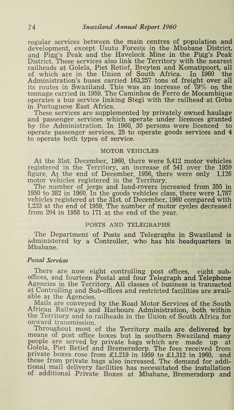 regular services between the main centres of population and development, except Usutu Forests in the Mbabane District, and Pigg’s Peak and the Havelock Mine in the Pigg’s Peak District. These services also link the Territory with the nearest railheads at Golela, Piet Retief, Breyten and Komatipoort, all of which are in the Union of South Africa. In 1960 the Administration’s buses carried 163,257 tons of freight over all its routes in Swaziland. This was an increase of 79% on the tonnage carried in 1959. The Caminhos de Ferro de Mocambique operates a bus service linking Stegi with the railhead at Goba in Portuguese East Africa. These services are supplemented by privately owned haulage and passenger services which operate under licences granted by the Administration. In 1960, 30 persons were licenced to operate passenger services, 25 to operate goods services and 4 to operate both types of service. MOTOR VEHICLES At the 31st. December, 1960, there were 5,412 motor vehicles registered in the Territory, an increase of 541 over the 1959 figure. At the end of December, 1956, there were only 1,126 motor vehicles registered in the Territory. The number of jeeps and land-rovers increased from 355 in 1950 to 382 in 1960. In the goods vehicles class, there were 1,787 vehicles registered at the 31st. of December, 1960 compared with 1,233 at the end of 1959. The number of motor cycles decreased from 204 in 1958 to 171 at the end of the year. POSTS AND TELEGRAPHS The Department of Posts and Telegraphs in Swaziland is administered by a Controller, who has his headquarters in Mbabane. Postal Services There are now eight controlling post offices, eight sub¬ offices, and fourteen Postal and four Telegraph and Telephone Agencies in the Territory. All classes of business is transacted at Controlling and Sub-offices and restricted facilities are avail¬ able at the Agencies. Mails are conveyed by the Road Motor Services of the South African Railways and Harbours Administration, both within the Territory and to railheads in the Union of South Africa for onward transmission. Throughout most of the Territory mails are delivered by means of post office boxes but in southern Swaziland many people are served by private bags which are made up at Golela, Piet Retief and Bremersdorp. The fees received from private boxes rose from £1,219 in 1959 to £1,312 in 1960, and those from private bags also increased. The demand for addi¬ tional mail delivery facilities has necessitated the installation of additional Private Boxes at Mbabane, Bremersdorp and
