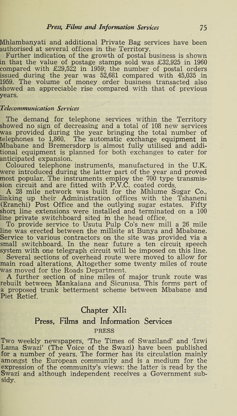 Mhlambanyati and additional Private Bag services have been authorised at several offices in the Territory. Further indication of the growth of postal business is shown in that the value of postage stamps sold was £32,925 in 1960 compared with £29,522 in 1959; the number of postal orders issued during the year was 52,681 compared with 45,035 in 1959. The volume of money order business transacted also showed an appreciable rise compared with that of previous years. Telecommunication Services The demand for telephone services within the Territory showed no sign of decreasing and a total of 108 new services was provided during the year bringing the total number of telephones to 1,860. The automatic exchange equipment in Mbabane and Bremersdorp is almost fully utilised and addi¬ tional equipment is planned for both exchanges to cater for anticipated expansion. Coloured telephone instruments, manufactured in the U.K. were introduced during the latter part of the year and proved most popular. The instruments employ the 700 type transmis¬ sion circuit and are fitted with P.V.C. coated cords. A 28 mile network was built for the Mhlume Sugar Co., linking up their Administration offices with the Tshaneni (Eranchi) Post Office and the outlying sugar estates. Fifty short line extensions were installed and terminated on a 100 line private switchboard sited in the head office. To provide service to Usutu Pulp Co’s new mill a 26 mile line was erected between the millsite at Bunya and Mbabane. Service to various contractors on the site was provided via a small switchboard. In the near future a ten circuit speech system with one telegraph circuit will be imposed on this line. Several sections of overhead route were moved to allow for main road alterations. Altogether some twenty miles of route was moved for the Roads Department. A further section of nine miles of major trunk route was rebuilt between Mankaiana and Sicunusa. This forms part of a proposed trunk betterment scheme between Mbabane and Piet Retief. Chapter XII: Press, Films and Information Services PRESS Two weekly newspapers, The Times of Swaziland’ and Tzwi Lama Swazi’ (The Voice of the Swazi) have been published for a number of years. The former has its circulation mainly amongst the European community and is a medium for the expression of the community’s views: the latter is read by the Swazi and although independent receives a Government sub¬ sidy.