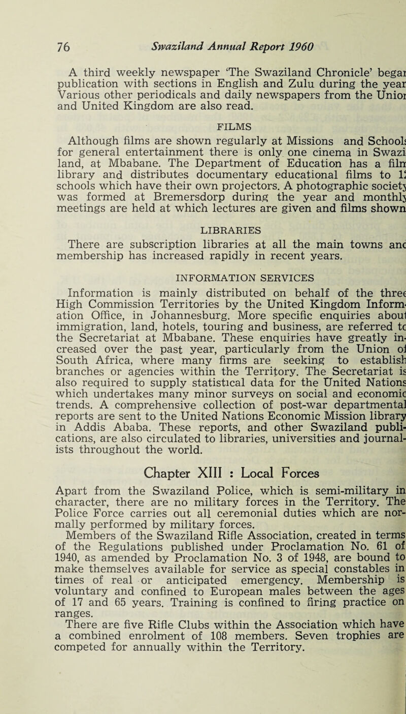 A third weekly newspaper ‘The Swaziland Chronicle’ begai publication with sections in English and Zulu during the year Various other periodicals and daily newspapers from the Unioi and United Kingdom are also read. FILMS Although films are shown regularly at Missions and Schools for general entertainment there is only one cinema in Swazi land, at Mbabane. The Department of Education has a filn library and distributes documentary educational films to 1‘ schools which have their own projectors. A photographic society was formed at Bremersdorp during the year and monthly meetings are held at which lectures are given and films shown LIBRARIES There are subscription libraries at all the main towns anc membership has increased rapidly in recent years. INFORMATION SERVICES Information is mainly distributed on behalf of the three High Commission Territories by the United Kingdom Inform¬ ation Office, in Johannesburg. More specific enquiries aboul immigration, land, hotels, touring and business, are referred tc the Secretariat at Mbabane. These enquiries have greatly in¬ creased over the past year, particularly from the Union of South Africa, where many firms are seeking to establish branches or agencies within the Territory. The Secretariat is also required to supply statistical data for the United Nations which undertakes many minor surveys on social and economic trends. A comprehensive collection of post-war departmental reports are sent to the United Nations Economic Mission library in Addis Ababa. These reports, and other Swaziland publi¬ cations, are also circulated to libraries, universities and journal¬ ists throughout the world. Chapter XIII : Local Forces Apart from the Swaziland Police, which is semi-military in character, there are no military forces in the Territory. The Police Force carries out all ceremonial duties which are nor¬ mally performed by military forces. Members of the Swaziland Rifle Association, created in terms of the Regulations published under Proclamation No. 61 of 1940, as amended by Proclamation No. 3 of 1948, are bound to make themselves available for service as special constables in times of real or anticipated emergency. Membership is voluntary and confined to European males between the ages of 17 and 65 years. Training is confined to firing practice on ranges. There are five Rifle Clubs within the Association which have a combined enrolment of 108 members. Seven trophies are competed for annually within the Territory.