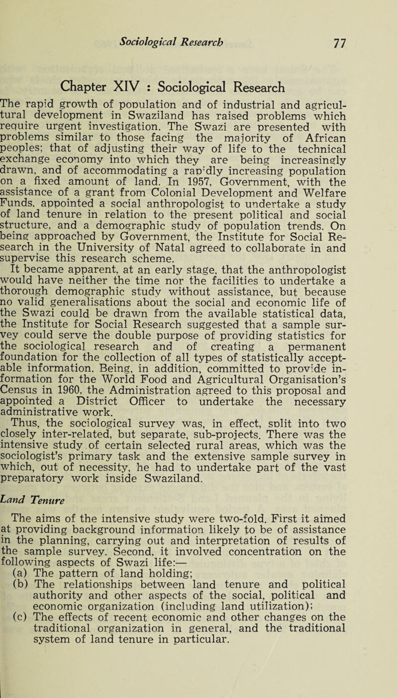Chapter XIV : Sociological Research The rapid growth of pooulation and of industrial and agricul¬ tural development in Swaziland has raised problems which require urgent investigation. The Swazi are presented with problems similar to those facing the majority of African peoples; that of adjusting their way of life to the technical exchange economy into which they are being increasingly drawn, and of accommodating a rap'dly increasing population on a fixed amount of land. In 1957, Government, with the assistance of a grant from Colonial Development and Welfare Funds, appointed a social anthropologist to undertake a study of land tenure in relation to the present political and social structure, and a demographic study of population trends. On being approached by Government, the Institute for Social Re¬ search in the University of Natal agreed to collaborate in and supervise this research scheme. It became apparent, at an early stage, that the anthropologist would have neither the time nor the facilities to undertake a thorough demographic study without assistance, but because no valid generalisations about the social and economic life of the Swazi could be drawn from the available statistical data, the Institute for Social Research suggested that a sample sur¬ vey could serve the double purpose of providing statistics for the sociological research and of creating a permanent foundation for the collection of all types of statistically accept¬ able information. Being, in addition, committed to provide in¬ formation for the World Food and Agricultural Organisation’s Census in 1960. the Administration agreed to this proposal and appointed a District Officer to undertake the necessary administrative work. Thus, the sociological survey was, in effect, snlit into two closely inter-related, but separate, sub-projects. There was the intensive study of certain selected rural areas, which was the sociologist’s primary task and the extensive sample survey in which, out of necessity, he had to undertake part of the vast preparatory work inside Swaziland. Land Tenure The aims of the intensive study were two-fold. First it aimed at providing background information likely to be of assistance in the planning, carrying out and interpretation of results of the sample survey. Second, it involved concentration on the following aspects of Swazi life:— (a) The pattern of land holding; (b) The relationships between land tenure and political authority and other aspects of the social, political and economic organization (including land utilization); (c) The effects of recent economic and other changes on the traditional organization in general, and the traditional system of land tenure in particular.