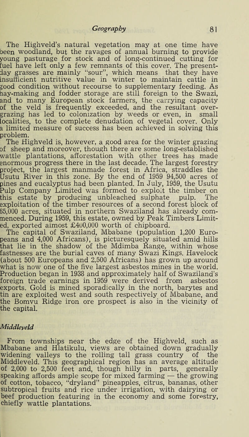 The Highveld’s natural vegetation may at one time have been woodland, but the ravages of annual burning to provide young pasturage for stock and of long-continued cutting for fuel have left only a few remnants of this cover. The present- day grasses are mainly “sour”, which means that they have insufficient nutritive value in winter to maintain cattle in good condition without recourse to supplementary feeding. As bay-making and fodder storage are still foreign to the Swazi, and to many European stock farmers, the carrying capacity of the veld is frequently exceeded, and the resultant over- grazing has led to colonization by weeds or even, in small Localities, to the complete denudation of vegetal cover. Only a limited measure of success has been achieved in solving this problem. The Highveld is, however, a good area for the winter grazing of sheep and moreover, though there are some long-established wattle plantations, afforestation with other trees has made enormous progress there in the last decade. The largest forestry project, the largest manmade forest in Africa, straddles the Usutu River in this zone. By the end of 1959 94,500 acres of pines and eucalyptus had been planted. In July, 1959, the Usutu Pulp Company Limited was formed to exploit the timber on this estate by producing unbleached sulphate pulp. The exploitation of the timber resources of a second forest block of 65,000 acres, situated in northern Swaziland has already com¬ menced. During 1959, this estate, owned by Peak Timbers Limit¬ ed, exported almost £4u0,000 worth of chipboard. The capital of Swaziland, Mbabane (population 1,200 Euro¬ peans and 4,000 Africans), is picturesquely situated amid hills that lie in the shadow of the Mdimba Range, within whose fastnesses are the burial caves of many Swazi Kings. Havelock (about 500 Europeans and 2,500 Africans) has grown up around what is now one of the five largest asbestos mines in the world. Production began in 1938 and approximately half of Swaziland’s foreign trade earnings in 1959 were derived from asbestos exports. Gold is mined sporadically in the north, barytes and tin are exploited west and south respectively of Mbabane, and the Bomvu Ridge iron ore prospect is also in the vicinity of the capital. Middleveld From townships near the edge of the Highveld, such as Mbabane and Hlatikulu, views are obtained down gradually widening valleys to the rolling tall grass country of the Middleveld. This geographical region has an average altitude of 2,000 to 2,500 feet and, though hilly in parts, generally speaking affords ample scope for mixed farming — the growing of cotton, tobacco, “dryland” pineapples, citrus, bananas, other subtropical fruits and rice under irrigation, with dairying or beef production featuring in the economy and some forestry, chiefly wattle plantations.