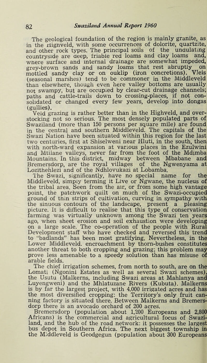The geological foundation of the region is mainly granite, as in the riignveld, with some occurrences of dolorite, quartzite, and other rock types. The principal soils of the undulating countryside are deep, friable red loams and clay loams and, wnere surface and internal drainage are somewhat impeded, grey-brown sands and sandy loams that rest abruptly on mottled sandy clay or on ouklip (iron concretions). VJeis (seasonal marshes) tend to be commoner in the lViiddleveld than elsewhere, though even here valley bottoms are usually not swampy, but are occupied by clear-cut drainage channels; paths and cattle-trails down to crossing-places, if not con¬ solidated or changed every few years, develop into dongas (gullies). Veld grazing is rather better than in the Highveld, and over¬ stocking not so serious. The most densely populated parts of Swaziland (more than 150 persons per square mile) are found in the central and southern Middleveld. The capitals of the Swazi Nation have been situated within this region for the last two centuries, first at Shiselweni near Hluti, in the south, then with north-ward expansion at various places in the Ezulwini and Mtilane valleys, never far from the foot of the Mdimba Mountains. In this district, midway between Mbabane and Bremersdorp, are the royal villages of the Ngwenyama at Lozithehlezi and of the Ndhlovukazi at Lobamba. The Swazi, significantly, have no special name for the Middleveld, simply terming it Live or Ngwane, the nucleus of the tribal area. Seen from the air, or from some high vantage point, the patchwork quilt on much of the Swazi-occupied ground of thm strips of cultivation, curving in sympathy with the sinuous contours of the landscape, present a pleasing picture. It is difficult to realise that this type of conservation farming was virtually unknown among the Swazi ten years ago, when sheet erosion and soil exhaustion were developing on a large scale. The cooperation of the people with Rural Development staff who have checked and reversed this trend to “badlands” has been most gratifying. Nevertheless, in the Lower Middleveld. encroachment by thorn-bushes constitutes another threat to both cropping and grazing; this problem may prove less amenable to a speedy solution than has misuse of arable fields. The chief irrigation schemes, from north to south, are on the Lomati (Ngonini Estates as well as several Swazi schemes), the Usutu (Malkerns, including Swazi areas at Mahlanya and Luyengweni) and the Mhlatuzane Rivers (Kubuta). Malkerns is by far the largest project, with 4,000 irrigated acres and has the most diversified cropping: the Territory’s only fruit can¬ ning factory is situated there. Between Malkerns and Bremers¬ dorp there is an avocado orchard of 200 acres. Bremersdorp (population about 1,200 Europeans and 2,800 Africans) is the commercial and agricultural focus of Swazi¬ land, and the hub of the road network: it possesses the largest bus depot in Southern Africa. The next biggest township in the Middleveld is Geodgegun (population about 300 Europeans