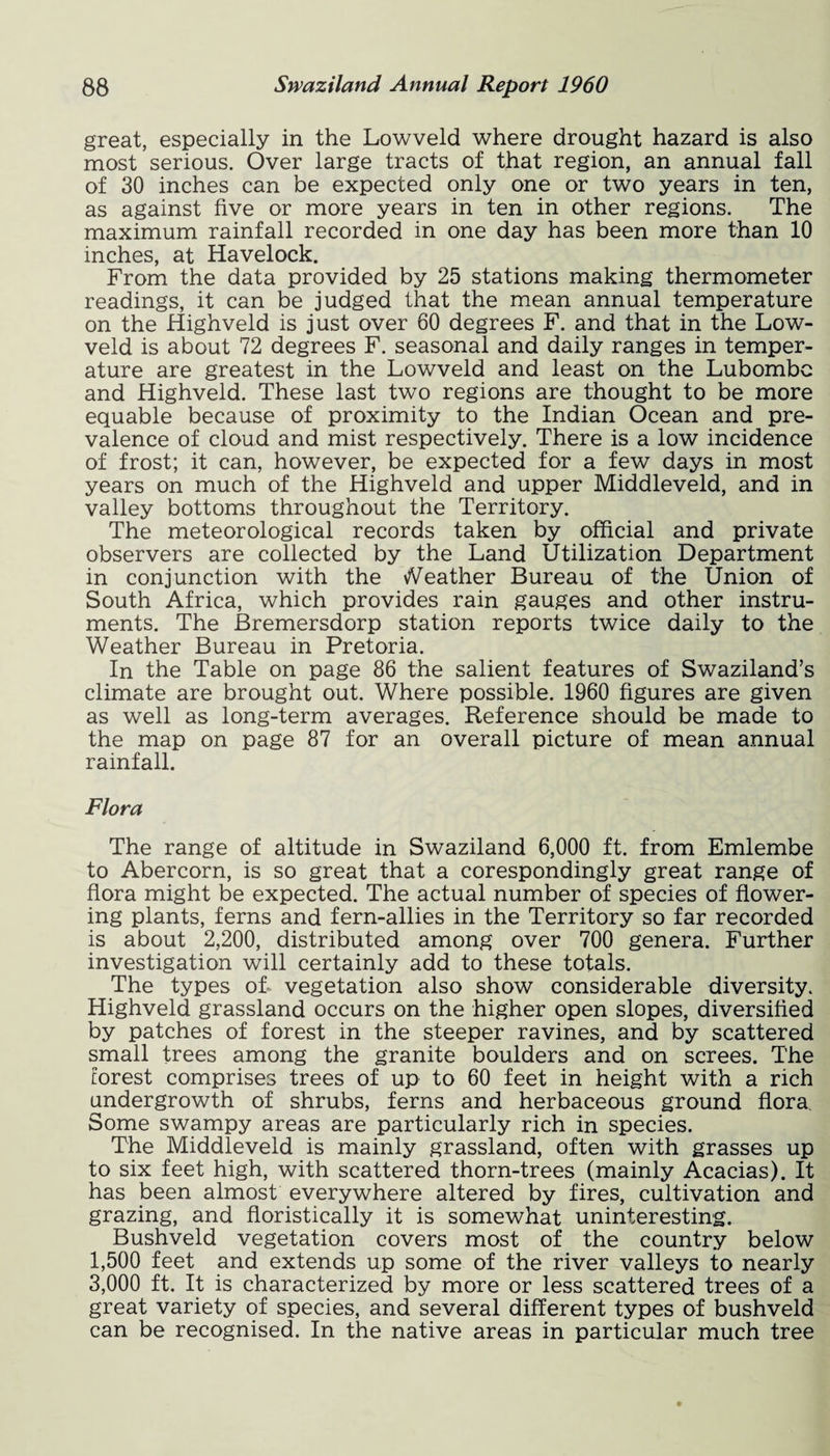 great, especially in the Lowveld where drought hazard is also most serious. Over large tracts of that region, an annual fall of 30 inches can be expected only one or two years in ten, as against five or more years in ten in other regions. The maximum rainfall recorded in one day has been more than 10 inches, at Havelock. From the data provided by 25 stations making thermometer readings, it can be judged that the mean annual temperature on the Highveld is just over 60 degrees F. and that in the Low¬ veld is about 72 degrees F. seasonal and daily ranges in temper¬ ature are greatest in the Lowveld and least on the Lubombc and Highveld. These last two regions are thought to be more equable because of proximity to the Indian Ocean and pre¬ valence of cloud and mist respectively. There is a low incidence of frost; it can, however, be expected for a few days in most years on much of the Highveld and upper Middleveld, and in valley bottoms throughout the Territory. The meteorological records taken by official and private observers are collected by the Land Utilization Department in conjunction with the Weather Bureau of the Union of South Africa, which provides rain gauges and other instru¬ ments. The Bremersdorp station reports twice daily to the Weather Bureau in Pretoria. In the Table on page 86 the salient features of Swaziland’s climate are brought out. Where possible. 1960 figures are given as well as long-term averages. Reference should be made to the map on page 87 for an overall picture of mean annual rainfall. Flora The range of altitude in Swaziland 6,000 ft. from Emlembe to Abercorn, is so great that a corespondingly great range of flora might be expected. The actual number of species of flower¬ ing plants, ferns and fern-allies in the Territory so far recorded is about 2,200, distributed among over 700 genera. Further investigation will certainly add to these totals. The types of- vegetation also show considerable diversity. Highveld grassland occurs on the higher open slopes, diversified by patches of forest in the steeper ravines, and by scattered small trees among the granite boulders and on screes. The forest comprises trees of up to 60 feet in height with a rich undergrowth of shrubs, ferns and herbaceous ground flora. Some swampy areas are particularly rich in species. The Middleveld is mainly grassland, often with grasses up to six feet high, with scattered thorn-trees (mainly Acacias). It has been almost everywhere altered by fires, cultivation and grazing, and floristically it is somewhat uninteresting. Bushveld vegetation covers most of the country below 1,500 feet and extends up some of the river valleys to nearly 3,000 ft. It is characterized by more or less scattered trees of a great variety of species, and several different types of bushveld can be recognised. In the native areas in particular much tree