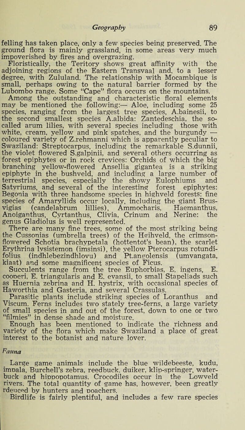 felling has taken place, only a few species being preserved. The ground flora is mainly grassland, in some areas very much impoverished by fires and overgrazing. Floristically, the Teritory shows great affinity with the adjoining regions of the Eastern Transvaal and, to a lesser degree, with Zululand. The relationship with Mocambique is small, perhaps owing to the natural barrier formed by the Lubombo range. Some “Cape” flora occurs on the mountains. Among the outstanding and characteristic floral elements may be mentioned the following:— Aloe, including some 25 species, ranging from the largest tree species, A.bainesii, to the second smallest species A.albida: Zantedeschia, the so- called arum lilies, with several species including those with white, cream, yellow and pink snatches, and the burgundy — coloured variety of Z.rehmanni which is apparently peculiar to Swaziland: Streptocarpus, including the remarkable S.dunnii, the violet flowered S.galpinii, and several others occurring as forest epiphytes or in rock crevices: Orchids of which the big branching yellow-flowered Ansellia gigantea is a striking epiphyte in the bushveld, and including a large number of terrestrial species, especially the showy Eulophiums and Satyriums, and several of the interesting forest epiphytes: Begonia with three handsome species in highveld forests: fine species of Amaryllids occur locally, including the giant Brus- vigias (candelabrum lillies), Ammocharis, Haemanthus, Anoiganthus, Cyrtanthus, Olivia, Crinum and Nerine: the genus Gladiolus is well represented. There are many fine trees, some of the most striking being the Cussonias (umbrella trees) of the Heihveld, the crimson- flowered Schotia brachypetala (hottentot’s bean), the scarlet Erythrina lvsistemon (imsinsi), the yellow Pterocarpus rotundi- folius (indhlebezindhlovu) and Pt.angolensis (umvangata, kiaat) and some magnificent species of Ficus. Succulents range from the tree Euphorbias, E. ingens, E. coooeri, E. triangularis and E. evansii, to small Stapeliads such as Huernia zebrina and H. hystrix, with occasional species of Haworthia and Gasteria, and several Crassulas. Parasitic plants include striking species of Loranthus and Viscum. Ferns includes two stately tree-ferns, a large variety of small species in and out of the forest, down to one or two “filmies” in dense shade and moisture. Enough has been mentioned to indicate the richness and variety of the flora which make Swaziland a place of great interest to the botanist and nature lover. Fauna Large game animals include the blue wildebeeste, kudu, imoala, Burchell’s zebra, reedbuck. duiker, klip-springer, water- buck and hippopotamus. Crocodiles occur in the Lowveld rivers. The total quantity of game has, however, been greatly rdeuced by hunters and poachers. Birdlife is fairly plentiful, and includes a few rare species