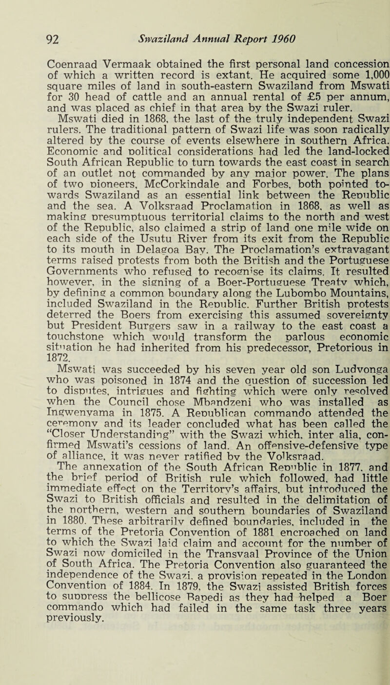 Coenraad Vermaak obtained the first personal land concession of which a written record is extant. He acquired some 1,000 square miles of land in south-eastern Swaziland from Mswati for 30 head of cattle and an annual rental of £5 per annum, and was placed as chief in that area by the Swazi ruler. Mswati died in 1868, the last of the truly independent Swazi rulers. The traditional pattern of Swazi life was soon radically altered by the course of events elsewhere in southern Africa. Economic and nolitical considerations had led the land-locked South African Republic to turn towards the east coast in search of an outlet not commanded by any maior power. The plans of two nioneers, McCorkindale and Forbes, both pointed to¬ wards Swaziland as an essential link between the Renublic and the sea. A Volksraad Proclamation in 1868, as well as makins nresumptuous territorial claims to the north and west of the Republic, also claimed a strip of land one mile wide on each side of the Usutu River from its exit from the Republic to its mouth in Delagoa Bay. The Proclamation’s extravagant terms raised protests from both the British and the Portuguese Governments who refused to recognise its claims. It resulted however, in the signing of a Boer-Portuguese Treatv which, by defining a common boundary along the Lubombo Mountains, included Swaziland in the Renublic. Further British protests deterred the Boers from exercising this assumed sovereignty but President Burgers saw in a railway to the east coast a touchstone which would transform the parlous economic situation he had inherited from his predecessor, Pretorious in 1872. Mswati was succeeded by his seven year old son Ludvonga who was poisoned in 1874 and the question of succession led to disputes, intrigues and fighting which were only resolved when the Council chose Mbandzeni who was installed as Ingwenyama in 1875. A Republican commando attended the ceT’emonv and its leader concluded what has been called the “Closer Understanding” with the Swazi which, inter alia, con¬ firmed Mswati’s cessions of land. An offensive-defensive type of alliance, it was never ratified bv the Volksraad. The annexation of the South African Republic in 1877. and the bnef period of British rule which followed, had little immediate effect on the Territory’s affairs, but introduced the Swazi to British officials and resulted in the delimitation of the northern, western and southern boundaries of Swaziland in 1880. These arbitrarilv defined boundaries, included in the terms of the Pretoria Convention of 1881 encroached on land to which the Swazi laid claim and account for the number of Swazi now domiciled in the Transvaal Province of the Union of South Africa. The Pretoria Convention also guaranteed the independence of the Swazi, a provision repeated in the London Convention of 1884. In 1879, the Swazi assisted British forces to suppress the bellicose Rapedi as they had helped a Boer commando which had failed in the same task three years previously.