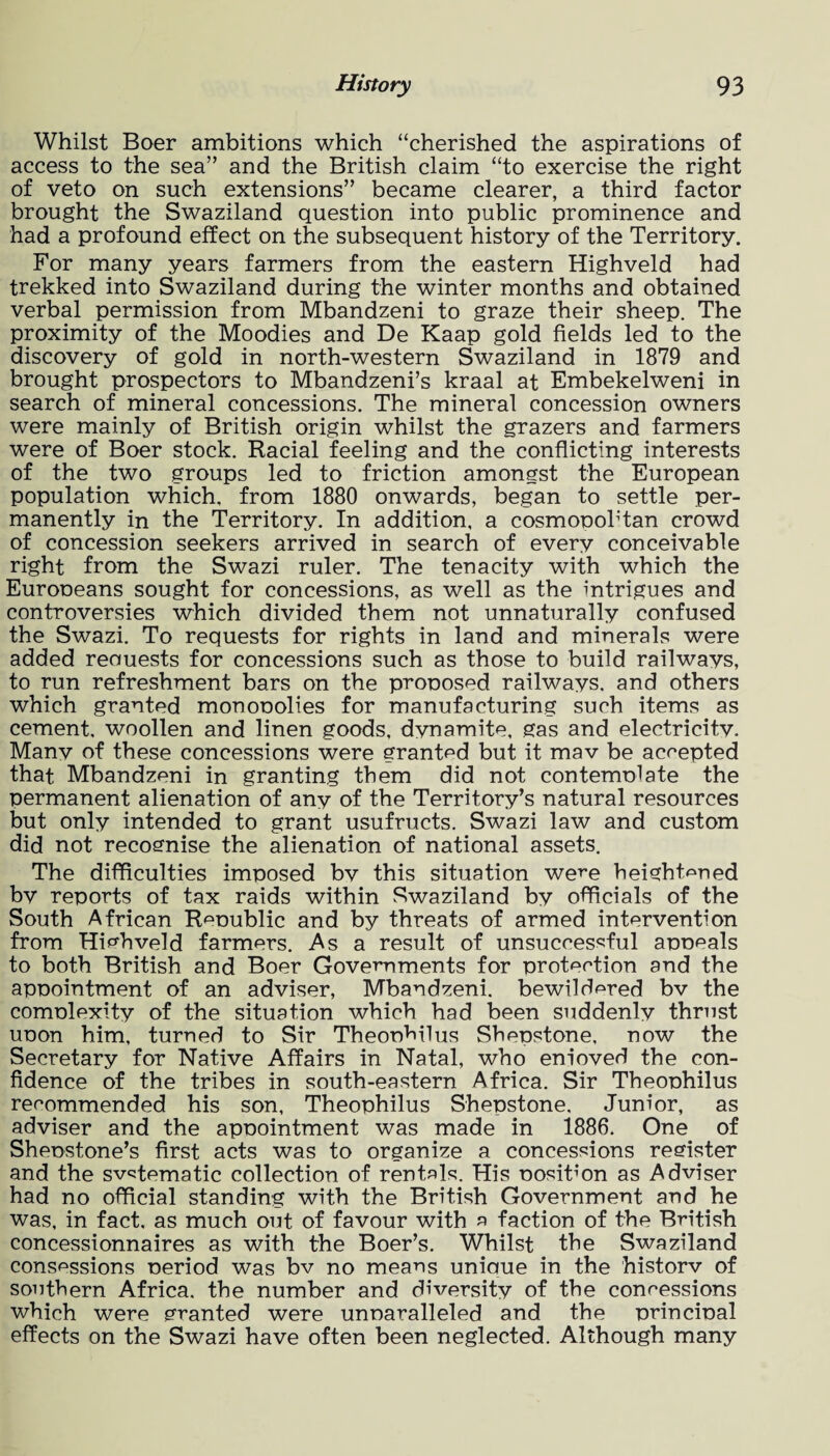 Whilst Boer ambitions which “cherished the aspirations of access to the sea” and the British claim “to exercise the right of veto on such extensions” became clearer, a third factor brought the Swaziland question into public prominence and had a profound effect on the subsequent history of the Territory. For many years farmers from the eastern Highveld had trekked into Swaziland during the winter months and obtained verbal permission from Mbandzeni to graze their sheep. The proximity of the Moodies and De Kaap gold fields led to the discovery of gold in north-western Swaziland in 1879 and brought prospectors to Mbandzeni’s kraal at Embekelweni in search of mineral concessions. The mineral concession owners were mainly of British origin whilst the grazers and farmers were of Boer stock. Racial feeling and the conflicting interests of the two groups led to friction amongst the European population which, from 1880 onwards, began to settle per¬ manently in the Territory. In addition, a cosmooohtan crowd of concession seekers arrived in search of every conceivable right from the Swazi ruler. The tenacity with which the Eurooeans sought for concessions, as well as the intrigues and controversies which divided them not unnaturally confused the Swazi. To requests for rights in land and minerals were added reouests for concessions such as those to build railways, to run refreshment bars on the pronosed railways, and others which granted monooolies for manufacturing such items as cement, woollen and linen goods, dynamite, gas and electricity. Many of these concessions were granted but it mav be accepted that Mbandzeni in granting them did not contemolate the permanent alienation of any of the Territory’s natural resources but only intended to grant usufructs. Swazi law and custom did not recognise the alienation of national assets. The difficulties imposed bv this situation were heightened by reports of tax raids within Swaziland by officials of the South African R^nublic and by threats of armed intervention from Highveld farmers. As a result of unsuccessful anneals to both British and Boer Governments for nrotection and the annointment of an adviser, Mbandzeni. bewildered bv the comnlexity of the situation which had been suddenly thrust unon him, turned to Sir Theonhilus Shenstone, now the Secretary for Native Affairs in Natal, who enioved the con¬ fidence of the tribes in south-eastern Africa. Sir Theonhilus recommended his son, Theonhilus Shenstone, Junior, as adviser and the apnointment was made in 1886. One of Shenstone’s first acts was to organize a concessions register and the svstematic collection of rentals. His nositmn as Adviser had no official standing with the British Government and he was, in fact, as much out of favour with a faction of the British concessionnaires as with the Boer’s. Whilst the Swaziland conscssions neriod was bv no means uniaue in the historv of southern Africa, the number and diversity of the concessions which were granted were unnaralleled and the nrincinal effects on the Swazi have often been neglected. Although many