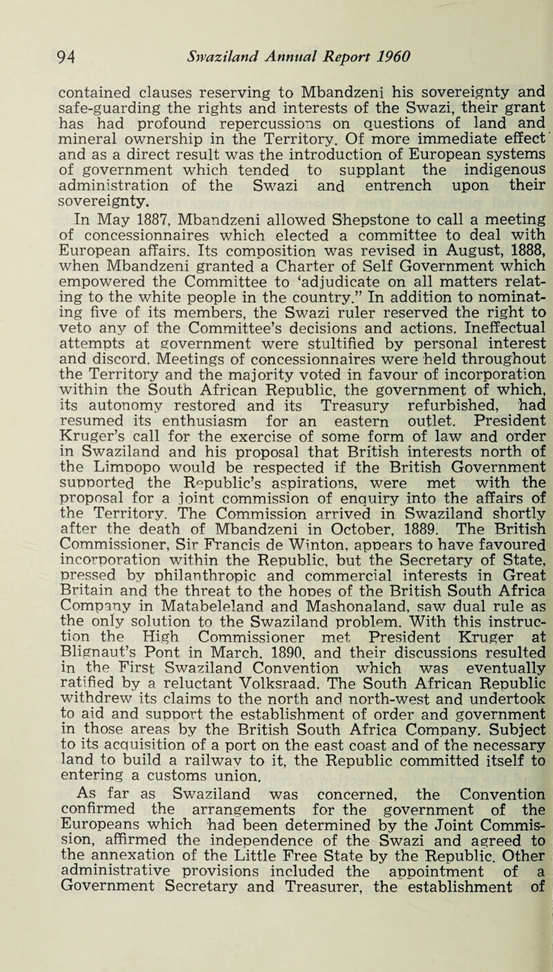 contained clauses reserving to Mbandzeni his sovereignty and safe-guarding the rights and interests of the Swazi, their grant has had profound repercussions on questions of land and mineral ownership in the Territory. Of more immediate effect' and as a direct result was the introduction of European systems of government which tended to supplant the indigenous administration of the Swazi and entrench upon their sovereignty. In May 1887, Mbandzeni allowed Shepstone to call a meeting of concessionnaires which elected a committee to deal with European affairs. Its composition was revised in August, 1888, when Mbandzeni granted a Charter of Self Government which empowered the Committee to ‘adjudicate on all matters relat¬ ing to the white people in the country.” In addition to nominat¬ ing five of its members, the Swazi ruler reserved the right to veto any of the Committee’s decisions and actions. Ineffectual attempts at government were stultified by personal interest and discord. Meetings of concessionnaires were held throughout the Territory and the majority voted in favour of incorporation within the South African Republic, the government of which, its autonomy restored and its Treasury refurbished, had resumed its enthusiasm for an eastern outlet. President Kruger’s call for the exercise of some form of law and order in Swaziland and his proposal that British interests north of the Limoopo would be respected if the British Government supported the Republic’s aspirations, were met with the proposal for a joint commission of enquiry into the affairs of the Territory. The Commission arrived in Swaziland shortly after the death of Mbandzeni in October, 1889. The British Commissioner, Sir Francis de Winton, appears to have favoured incorporation within the Republic, but the Secretary of State, pressed by philanthropic and commercial interests in Great Britain and the threat to the hones of the British South Africa Company in Matabeleland and Mashonaland, saw dual rule as the only solution to the Swaziland problem. With this instruc¬ tion the High Commissioner met President Kruger at Blignaut’s Pont in March. 1890, and their discussions resulted in the First Swaziland Convention which was eventually ratified by a reluctant Volksraad. The South African Republic withdrew its claims to the north and north-west and undertook to aid and support the establishment of order and government in those areas by the British South Africa Company. Subject to its acquisition of a port on the east coast and of the necessary land to build a railwav to it, the Republic committed itself to entering a customs union. As far as Swaziland was concerned, the Convention confirmed the arrangements for the government of the Europeans which had been determined by the Joint Commis¬ sion, affirmed the independence of the Swazi and agreed to the annexation of the Little Free State by the Republic. Other administrative provisions included the appointment of a Government Secretary and Treasurer, the establishment of