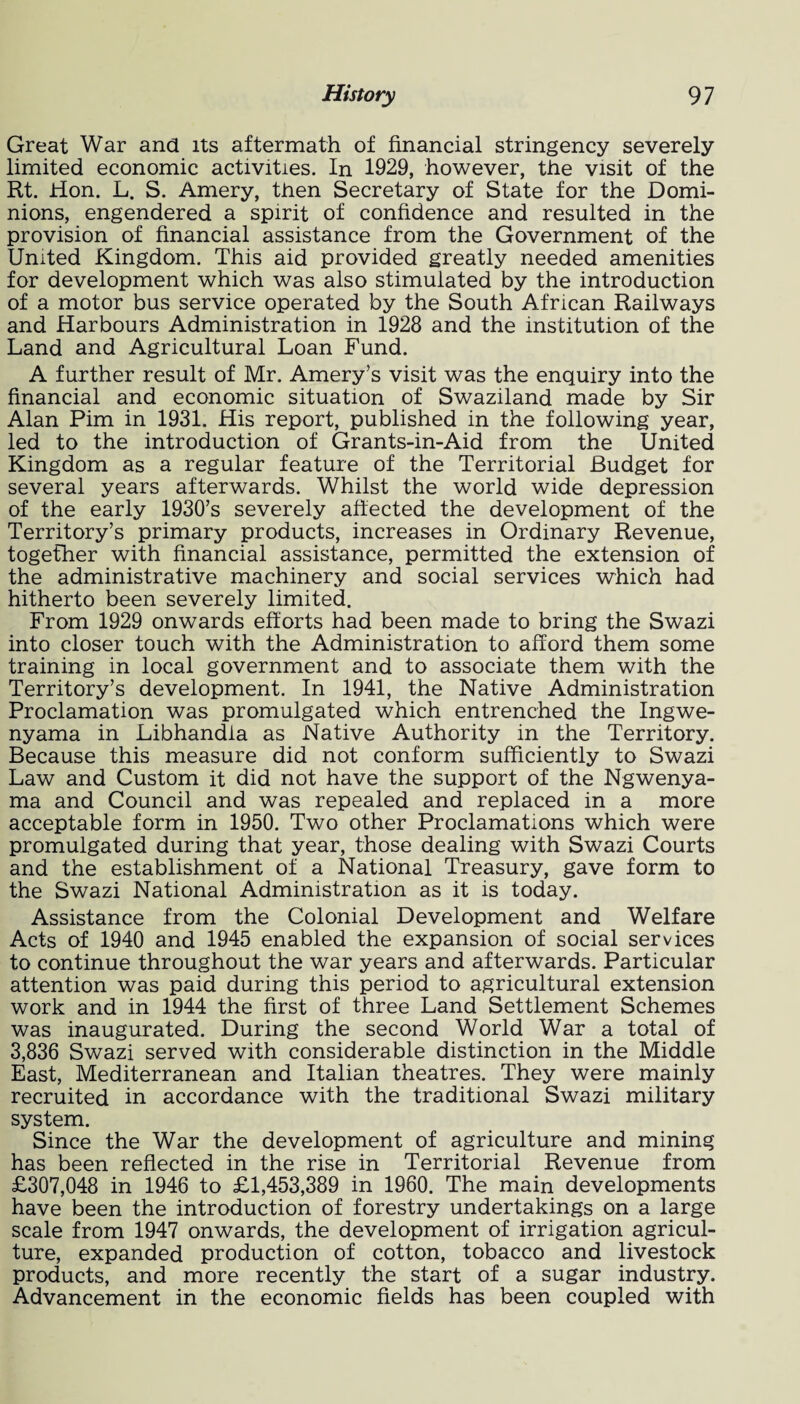 Great War and its aftermath of financial stringency severely limited economic activities. In 1929, however, the visit of the Rt. Hon. L. S. Amery, then Secretary of State for the Domi¬ nions, engendered a spirit of confidence and resulted in the provision of financial assistance from the Government of the United Kingdom. This aid provided greatly needed amenities for development which was also stimulated by the introduction of a motor bus service operated by the South African Railways and Harbours Administration in 1928 and the institution of the Land and Agricultural Loan Fund. A further result of Mr. Amery’s visit was the enquiry into the financial and economic situation of Swaziland made by Sir Alan Pirn in 1931. His report, published in the following year, led to the introduction of Grants-in-Aid from the United Kingdom as a regular feature of the Territorial Budget for several years afterwards. Whilst the world wide depression of the early 1930’s severely affected the development of the Territory’s primary products, increases in Ordinary Revenue, together with financial assistance, permitted the extension of the administrative machinery and social services which had hitherto been severely limited. From 1929 onwards efforts had been made to bring the Swazi into closer touch with the Administration to afford them some training in local government and to associate them with the Territory’s development. In 1941, the Native Administration Proclamation was promulgated which entrenched the Ingwe- nyama in Libhandia as Native Authority in the Territory. Because this measure did not conform sufficiently to Swazi Law and Custom it did not have the support of the Ngwenya- ma and Council and was repealed and replaced in a more acceptable form in 1950. Two other Proclamations which were promulgated during that year, those dealing with Swazi Courts and the establishment of a National Treasury, gave form to the Swazi National Administration as it is today. Assistance from the Colonial Development and Welfare Acts of 1940 and 1945 enabled the expansion of social services to continue throughout the war years and afterwards. Particular attention was paid during this period to agricultural extension work and in 1944 the first of three Land Settlement Schemes was inaugurated. During the second World War a total of 3,836 Swazi served with considerable distinction in the Middle East, Mediterranean and Italian theatres. They were mainly recruited in accordance with the traditional Swazi military system. Since the War the development of agriculture and mining has been reflected in the rise in Territorial Revenue from £307,048 in 1946 to £1,453,389 in 1960. The main developments have been the introduction of forestry undertakings on a large scale from 1947 onwards, the development of irrigation agricul¬ ture, expanded production of cotton, tobacco and livestock products, and more recently the start of a sugar industry. Advancement in the economic fields has been coupled with