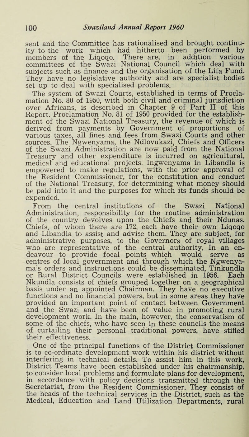 sent and the Committee has rationalised and brought continu¬ ity to the work which had hitherto been periormed by members of the Liqoqo. There are, in addition various committees of the Swazi National Council which deal with subjects such as finance and the organisation of the Lifa Fund. They have no legislative authority and are specialist bodies set up to deal with specialised problems. The system of Swazi Courts, established in terms of Procla¬ mation No. 80 of 1950, with both civil and criminal jurisdiction over Africans, is described in Chapter 9 of Part II of this Report. Proclamation No. 81 of 1950 provided for the establish¬ ment of the Swazi National Treasury, the revenue of which is derived from payments by Government of proportions of various taxes, all fines and fees from Swazi Courts and other sources. The Ngwenyama, the Ndlovukazi, Chiefs and Officers of the Swazi Administration are now paid from the National Treasury and other expenditure is incurred on agricultural, medical and educational projects. Ingwenyama in Libandla is empowered to make regulations, with the prior approval of the Resident Commissioner, for the constitution and conduct of the National Treasury, for determining what money should be paid into it and the purposes for which its funds should be expended. From the central institutions of the Swazi National Administration, responsibility for the routine administration of the country devolves upon the Chiefs and their Ndunas. Chiefs, of whom there are 172, each have their own Liqoqo and Libandla to assist and advise them. They are subject, for administrative purposes, to the Governors of royal villages who are representative of the central authority. In an en¬ deavour to provide focal points which would serve as centres of local government and through which the Ngwenya- ma’s orders and instructions could be disseminated, Tinkundla or Rural District Councils were established in 1956. Each Nkundla consists of chiefs grouped together on a geographical basis under an appointed Chairman. They have no executive functions and no financial powers, but in some areas they have provided an important point of contact between Government and the Swazi and have been of value in promoting rural development work. In the main, however, the conservatism of some of the chiefs, who have seen in these councils the means of curtailing their personal traditional powers, have stifled their effectiveness. One of the principal functions of the District Commissioner is to co-ordinate development work within his district without interfering in technical details. To assist him in this work, District Teams have been established under his chairmanship, to consider local problems and formulate plans for development, in accordance with policy decisions transmitted through the Secretariat, from the Resident Commissioner. They consist of the heads of the technical services in the District, such as the Medical, Education and Land Utilization Departments, rural