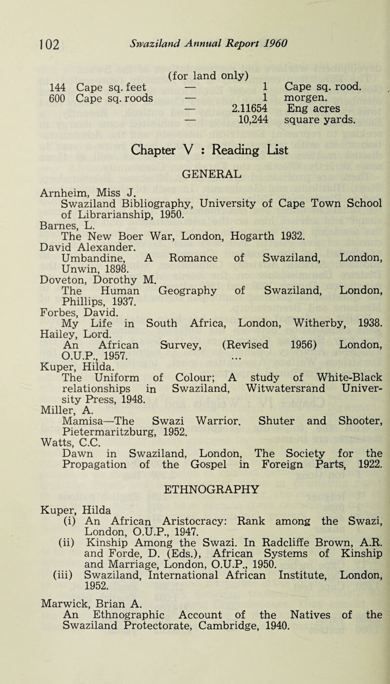(for land only) 144 Cape sq. feet — 1 600 Cape sq. roods — 1 — 2.11654 — 10,244 Cape sq. rood, morgen. Eng acres square yards. Chapter V : Reading List GENERAL Arnheim, Miss J. Swaziland Bibliography, University of Cape Town School of Librarianship, 1950. Barnes, L. The New Boer War, London, Hogarth 1932. David Alexander. Umbandine, A Romance of Swaziland, London, Unwin, 1898. Doveton, Dorothy M. The Human Geography of Swaziland, London, Phillips, 1937. Forbes, David. My Life in South Africa, London, Witherby, 1938. Hailey, Lord. An African Survey, (Revised 1956) London, O.U.P., 1957. Kuper, Hilda. The Uniform of Colour; A study of White-Black relationships in Swaziland, Witwatersrand Univer¬ sity Press, 1948. Miller, A. Mamisa—The Swazi Warrior. Shuter and Shooter, Pietermaritzburg, 1952. Watts, C.C. Dawn in Swaziland, London, The Society for the Propagation of the Gospel in Foreign Parts, 1922. ETHNOGRAPHY Kuper, Hilda (i) An African Aristocracy: Rank among the Swazi, London, O.U.P., 1947. (ii) Kinship Among the Swazi. In Radcliffe Brown, A.R. and Forde, D. (Eds.), African Systems of Kinship and Marriage, London, O.U.P., 1950. (iii) Swaziland, International African Institute, London, 1952. Marwick, Brian A. An Ethnographic Account of the Natives of the Swaziland Protectorate, Cambridge, 1940.