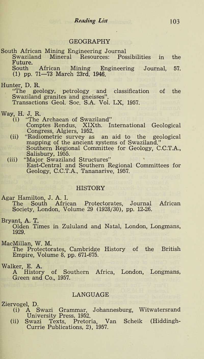 GEOGRAPHY South African Mining Engineering Journal Swaziland Mineral Resources: Possibilities in the Future. South African Mining Engineering Journal, 57. (1) pp. 71—73 March 23rd. 1946. Hunter, D. R. “The geology, petrology and classification of the Swaziland granites and gneisses”. Transactions Geol. Soc. S.A. Vol. LX, 1957. Way, H. J. R. (i) “The Archaean of Swaziland” Comptes Rendus, XIXth. International Geological Congress, Algiers, 1952. (ii) “Radiometric survey as an aid to the geological mapping of the ancient systems of Swaziland.” Southern Regional Committee for Geology, C.C.T.A., Salisbury, 1955. (iii) “Major Swaziland Structures” East-Central and Southern Regional Committees for Geology, C.C.T.A., Tananarive, 1957. HISTORY Agar Hamilton, J. A. I. The South African Protectorates, Journal African Society, London, Volume 29 (1928/30), pp. 12-26. Bryant, A. T. Olden Times in Zululand and Natal, London, Longmans, 1929. MacMillan, W. M. The Protectorates, Cambridge History of the British Empire, Volume 8, pp. 671-675. Walker, E. A. A History of Southern Africa, London, Longmans, Green and Co., 1957. LANGUAGE Ziervogel, D. (i) A Swazi Grammar, Johannesburg, Witwatersrand University Press, 1952. (ii) Swazi Texts, Pretoria, Van Scheik (Hiddingh- Currie Publications, 2), 1957.