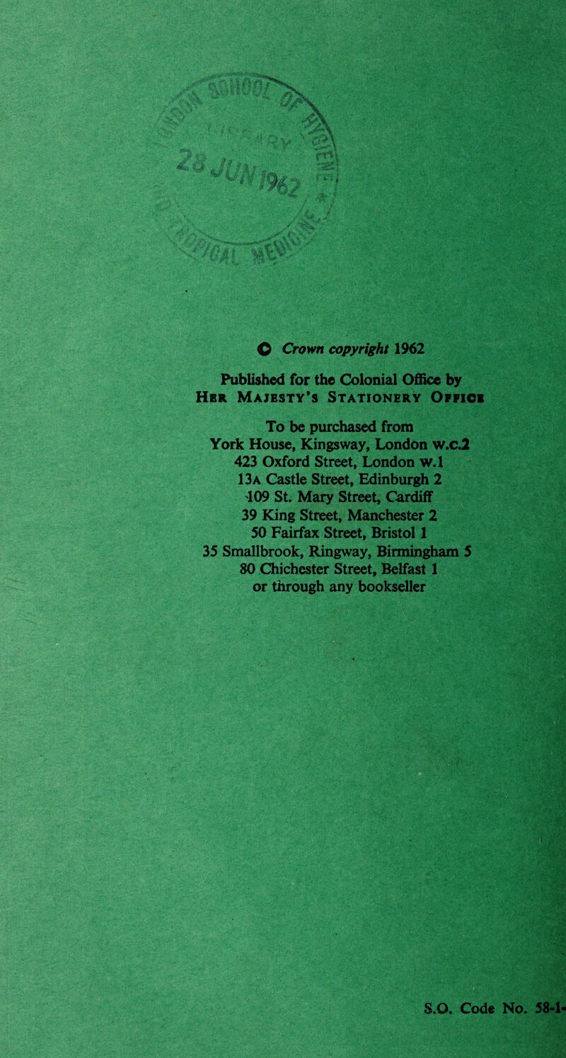 <0 Crown copyright 1962 Published for the Colonial Office by Hbr Majesty's Stationery Office To be purchased from York House, Kingsway, London w.c.2 423 Oxford Street, London w.l 13a Castle Street, Edinburgh 2 109 St. Mary Street, Cardiff 39 King Street, Manchester 2 50 Fairfax Street, Bristol 1 35 Smallbrook, Ringway, Birmingham 5 80 Chichester Street, Belfast 1 or through any bookseller S.Q. Code No. 58-1
