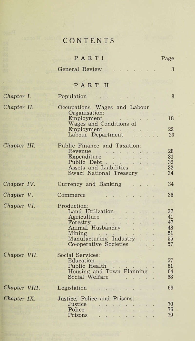 CONTENTS PARTI Page General Review . 3 PART II Chapter I. Population . 8 Chapter II. Occupations, Wages and Labour Organisation: Employment . 18 Wages and Conditions of Employment . 22 Labour Department . 23 Chapter III. Public Finance and Taxation: Revenue . 28 Expenditure . 31 Public Debt. 32 Assets and Liabilities ... 32 Swazi National Treasury . . 34 Chapter IV. Currency and Banking .... 34 Chapter V. Commerce 35 Chapter VI. Production: Land Utilization . 37 Agriculture . 41 Forestry . 47 Animal Husbandry .... 48 Mining . 51 Manufacturing Industry ... 55 Co-operative Societies ... 57 Chapter VII. Social Services: Education . 57 Public Health. 61 Housing and Town Planning . 64 Social Welfare . 68 Chapter VIII. Legislation . 69 Chapter IX. Justice, Police and Prisons: Justice . 70 Police . 76 Prisons . 79