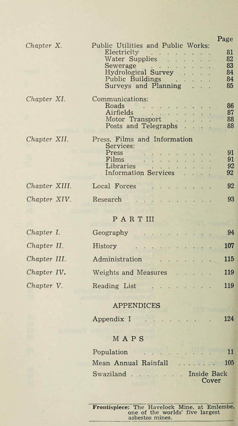 Page Chapter X. Public Utilities and Public Works: Electricity . 81 Water Supplies . 82 Sewerage . 83 Hydrological Survey .... 84 Public Buildings . 84 Surveys and Planning ... 85 Chapter XI. Communications: Roads . 86 Airfields . 87 Motor Transport . 88 Posts and Telegraphs .... 88 Chapter XII. Press, Films and Information Services: Press . 91 Films . 91 Libraries . 92 Information Services .... 92 Chapter XIII. Local Forces . 92 Chapter XIV. Research . 93 P A R T III Chapter I. Geography . 94 Chapter II. History . 107 Chapter III. Administration . 115 Chapter IV. Weights and Measures. 119 Chapter V. Reading List . 119 APPENDICES Appendix I . 124 MAPS Population . 11 Mean Annual Rainfall . 105 Swaziland.Inside Back Cover Frontispiece: The Havelock Mine, at Emlembe, one of the worlds’ five largest asbestos mines.