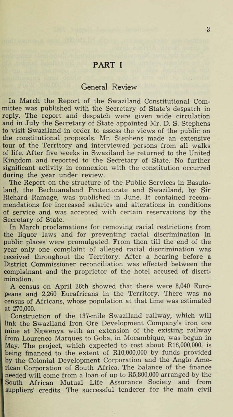 PART I General Review In March the Report of the Swaziland Constitutional Com¬ mittee was published with the Secretary of State’s despatch in reply. The report and despatch were given wide circulation and in July the Secretary of State appointed Mr. D. S. Stephens to visit Swaziland in order to assess the views of the public on the constitutional proposals. Mr. Stephens made an extensive tour of the Territory and interviewed persons from all walks of life. After five weeks in Swaziland he returned to the United Kingdom and reported to the Secretary of State. No further significant activity in connexion with the constitution occurred during the year under review. The Report on the structure of the Public Services in Basuto¬ land, the Bechuanaland Protectorate and Swaziland, by Sir Richard Ramage, was published in June. It contained recom¬ mendations for increased salaries and alterations in conditions of service and was accepted with certain reservations by the Secretary of State. In March proclamations for removing racial restrictions from the liquor laws and for preventing racial discrimination in public places were promulgated. From then till the end of the year only one complaint of alleged racial discrimination was received throughout the Territory. After a hearing before a District Commissioner reconciliation was effected between the complainant and the proprietor of the hotel accused of discri¬ mination. A census on April 26th showed that there were 8,040 Euro¬ peans and 2,260 Eurafricans in the Territory. There was no census of Africans, whose population at that time was estimated at 270,000. Construction of the 137-mile Swaziland railway, which will link the Swaziland Iron Ore Development Company’s iron ore mine at Ngwenya with an extension of the existing railway from Lourenco Marques to Goba, in Mocambique, was begun in May. The project, which expected to cost about R16,000,000, is I being financed to the extent of R10,000,000 by funds provided \ by the Colonial Development Corporation and the Anglo Ame- I rican Corporation of South Africa. The balance of the finance j needed will come from a loan of up to R5,800,000 arranged by the I South African Mutual Life Assurance Society and from 1 suppliers’ credits. The successful tenderer for the main civil 1