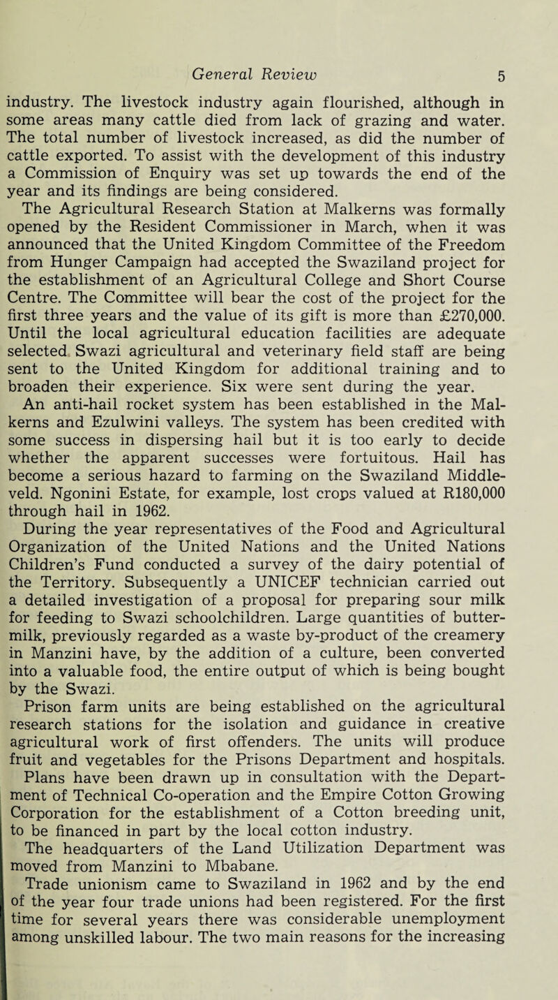 industry. The livestock industry again flourished, although in some areas many cattle died from lack of grazing and water. The total number of livestock increased, as did the number of cattle exported. To assist with the development of this industry a Commission of Enquiry was set up towards the end of the year and its findings are being considered. The Agricultural Research Station at Malkerns was formally opened by the Resident Commissioner in March, when it was announced that the United Kingdom Committee of the Freedom from Hunger Campaign had accepted the Swaziland project for the establishment of an Agricultural College and Short Course Centre. The Committee will bear the cost of the project for the first three years and the value of its gift is more than £270,000. Until the local agricultural education facilities are adequate selected Swazi agricultural and veterinary field staff are being sent to the United Kingdom for additional training and to broaden their experience. Six were sent during the year. An anti-hail rocket system has been established in the Mal¬ kerns and Ezulwini valleys. The system has been credited with some success in dispersing hail but it is too early to decide whether the apparent successes were fortuitous. Hail has become a serious hazard to farming on the Swaziland Middle- veld. Ngonini Estate, for example, lost crops valued at R180,000 through hail in 1962. During the year representatives of the Food and Agricultural Organization of the United Nations and the United Nations Children’s Fund conducted a survey of the dairy potential of the Territory. Subsequently a UNICEF technician carried out a detailed investigation of a proposal for preparing sour milk for feeding to Swazi schoolchildren. Large quantities of butter¬ milk, previously regarded as a waste by-product of the creamery in Manzini have, by the addition of a culture, been converted into a valuable food, the entire output of which is being bought by the Swazi. Prison farm units are being established on the agricultural research stations for the isolation and guidance in creative agricultural work of first offenders. The units will produce fruit and vegetables for the Prisons Department and hospitals. Plans have been drawn up in consultation with the Depart¬ ment of Technical Co-operation and the Empire Cotton Growing Corporation for the establishment of a Cotton breeding unit, to be financed in part by the local cotton industry. The headquarters of the Land Utilization Department was moved from Manzini to Mbabane. Trade unionism came to Swaziland in 1962 and by the end of the year four trade unions had been registered. For the first time for several years there was considerable unemployment among unskilled labour. The two main reasons for the increasing