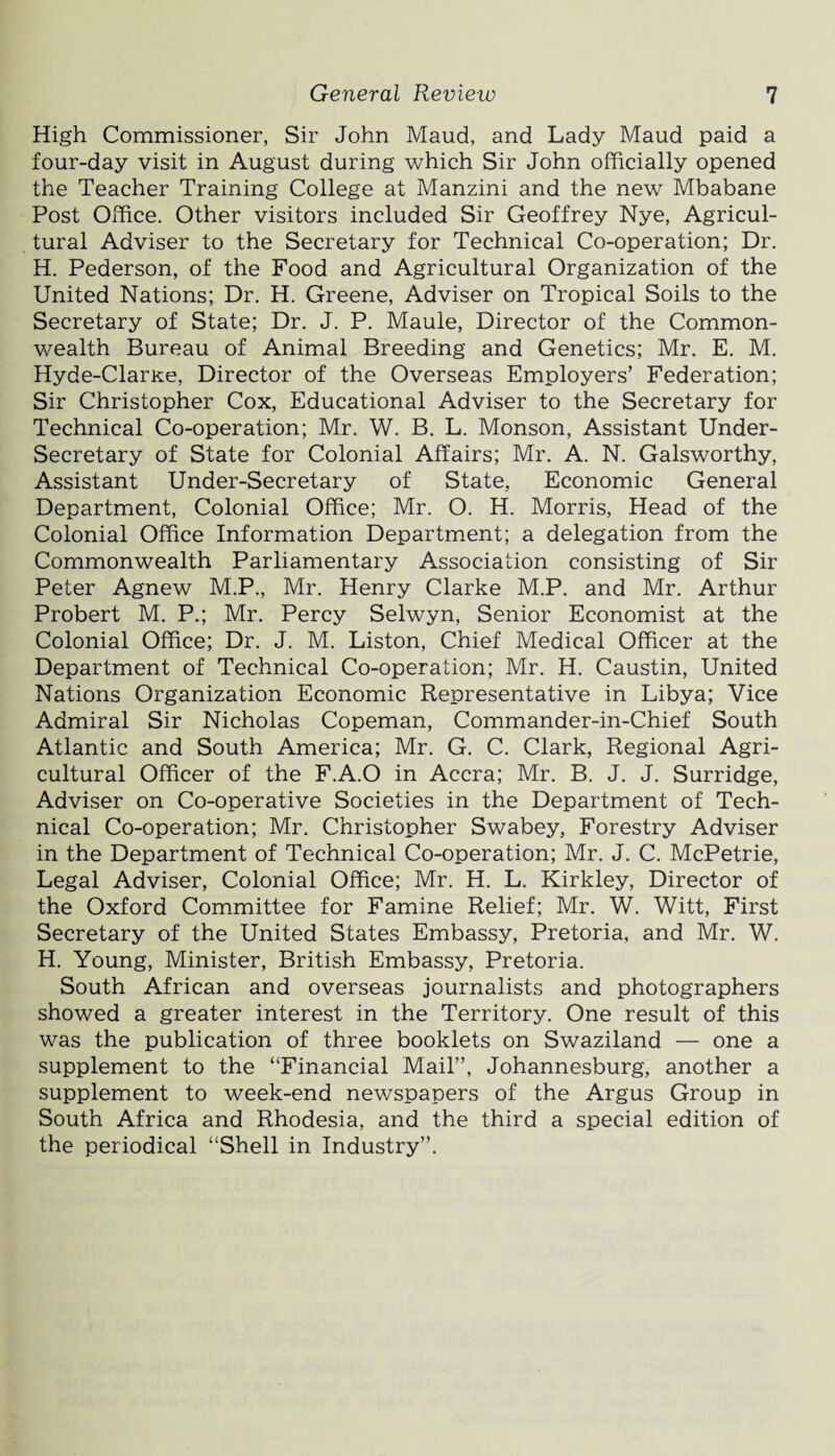 High Commissioner, Sir John Maud, and Lady Maud paid a four-day visit in August during which Sir John officially opened the Teacher Training College at Manzini and the new Mbabane Post Office. Other visitors included Sir Geoffrey Nye, Agricul¬ tural Adviser to the Secretary for Technical Co-operation; Dr. H. Pederson, of the Food and Agricultural Organization of the United Nations; Dr. H. Greene, Adviser on Tropical Soils to the Secretary of State; Dr. J. P. Maule, Director of the Common¬ wealth Bureau of Animal Breeding and Genetics; Mr. E. M. Hyde-Clarxe, Director of the Overseas Employers’ Federation; Sir Christopher Cox, Educational Adviser to the Secretary for Technical Co-operation; Mr. W. B. L. Monson, Assistant Under¬ secretary of State for Colonial Affairs; Mr. A. N. Galsworthy, Assistant Under-Secretary of State, Economic General Department, Colonial Office; Mr. O. H. Morris, Head of the Colonial Office Information Department; a delegation from the Commonwealth Parliamentary Association consisting of Sir Peter Agnew M.P., Mr. Henry Clarke M.P. and Mr. Arthur Probert M. P.; Mr. Percy Selwyn, Senior Economist at the Colonial Office; Dr. J. M. Liston, Chief Medical Officer at the Department of Technical Co-operation; Mr. H. Caustin, United Nations Organization Economic Representative in Libya; Vice Admiral Sir Nicholas Copeman, Commander-in-Chief South Atlantic and South America; Mr. G. C. Clark, Regional Agri¬ cultural Officer of the F.A.O in Accra; Mr. B. J. J. Surridge, Adviser on Co-operative Societies in the Department of Tech¬ nical Co-operation; Mr. Christopher Swabey, Forestry Adviser in the Department of Technical Co-operation; Mr. J. C. McPetrie, Legal Adviser, Colonial Office; Mr. H. L. Kirkley, Director of the Oxford Committee for Famine Relief; Mr. W. Witt, First Secretary of the United States Embassy, Pretoria, and Mr. W. H. Young, Minister, British Embassy, Pretoria. South African and overseas journalists and photographers showed a greater interest in the Territory. One result of this was the publication of three booklets on Swaziland — one a supplement to the “Financial Mail”, Johannesburg, another a supplement to week-end newspapers of the Argus Group in South Africa and Rhodesia, and the third a special edition of the periodical “Shell in Industry”.