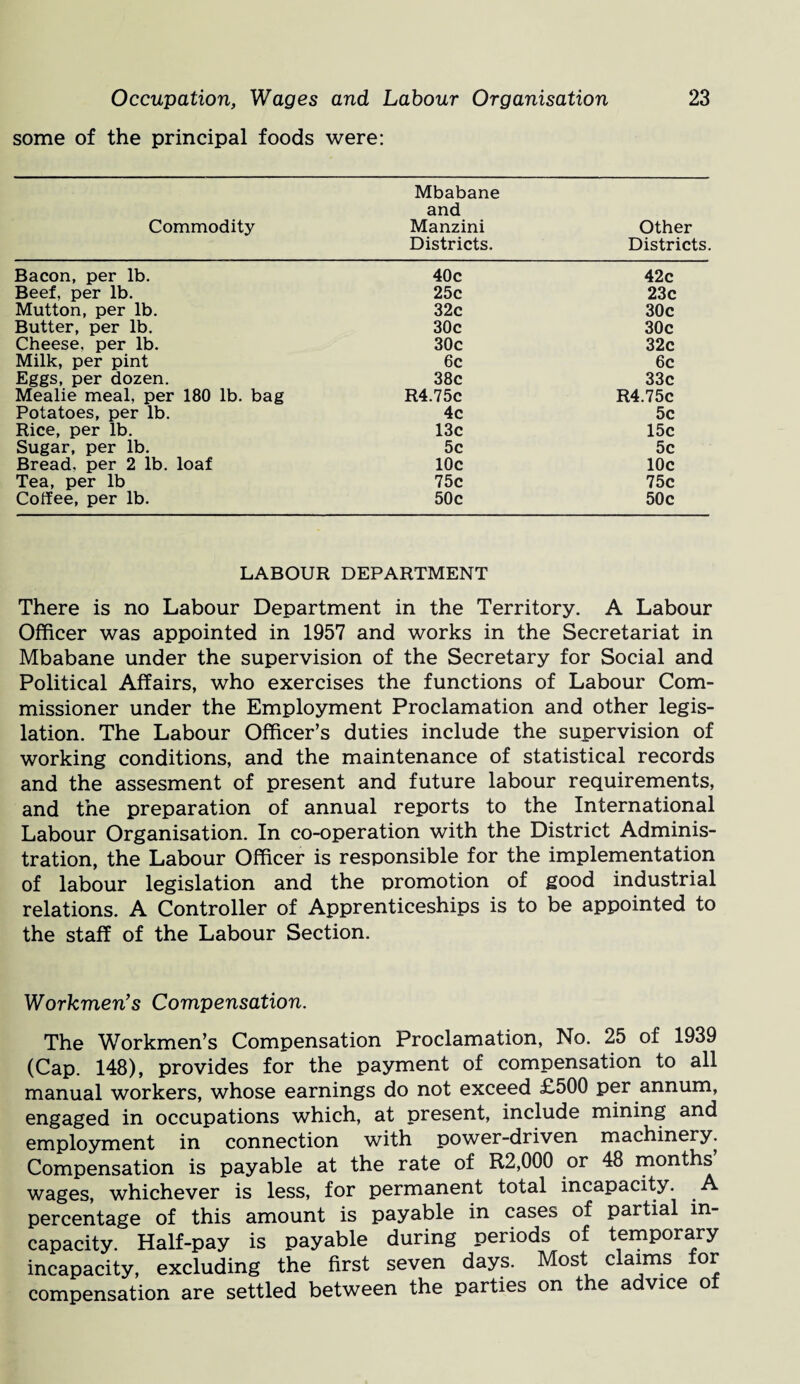 some of the principal foods were: Commodity Mbabane and Manzini Districts. Other Districts. Bacon, per lb. 40c 42c Beef, per lb. 25c 23c Mutton, per lb. 32c 30c Butter, per lb. 30c 30c Cheese, per lb. 30c 32c Milk, per pint 6c 6c Eggs, per dozen. 38c 33c Mealie meal, per 180 lb. bag R4.75C R4.75c Potatoes, per lb. 4c 5c Rice, per lb. 13c 15c Sugar, per lb. 5c 5c Bread, per 2 lb. loaf 10c 10c Tea, per lb 75c 75c Coffee, per lb. 50c 50c LABOUR DEPARTMENT There is no Labour Department in the Territory. A Labour Officer was appointed in 1957 and works in the Secretariat in Mbabane under the supervision of the Secretary for Social and Political Affairs, who exercises the functions of Labour Com¬ missioner under the Employment Proclamation and other legis¬ lation. The Labour Officer’s duties include the supervision of working conditions, and the maintenance of statistical records and the assesment of present and future labour requirements, and the preparation of annual reports to the International Labour Organisation. In co-operation with the District Adminis¬ tration, the Labour Officer is responsible for the implementation of labour legislation and the promotion of good industrial relations. A Controller of Apprenticeships is to be appointed to the staff of the Labour Section. Workmen’s Compensation. The Workmen’s Compensation Proclamation, No. 25 of 1939 (Cap. 148), provides for the payment of compensation to all manual workers, whose earnings do not exceed £500 per annum, engaged in occupations which, at present, include mining and employment in connection with power-driven machinery. Compensation is payable at the rate of R2,000 or 48 months wages, whichever is less, for permanent total incapacity, percentage of this amount is payable in cases of partial in¬ capacity. Half-pay is payable during periods of temporary incapacity, excluding the first seven days. Most claims for compensation are settled between the parties on the advice of
