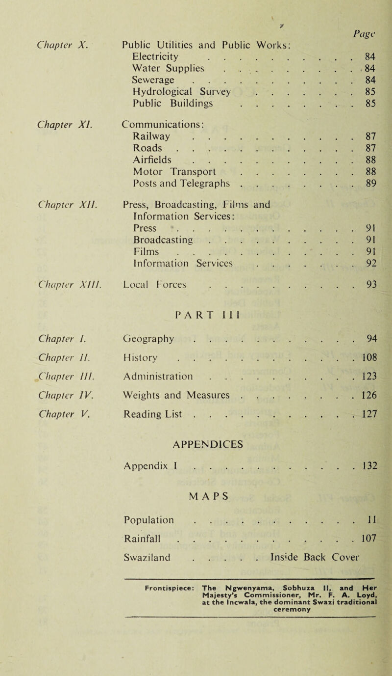 Chapter X. Chapter XI. Chapter XII. Chapter XIII. Chapter I. Chapter II. Chapter HI. Chapter IV. Chapter V. Page Public Utilities and Public Works: Electricity .84 Water Supplies . ..84 Sewerage.84 Hydrological Survey .85 Public Buildings ..85 Communications: Railway .87 Roads.87 Airfields .88 Motor Transport .88 Posts and Telegraphs.89 Press, Broadcasting, Films and Information Services: Press .91 Broadcasting.91 Films.91 Information Services .92 Local Forces .93 PART III Geography.94 History.108 Administration.123 Weights and Measures.126 Reading List.127 APPENDICES Appendix I.132 MAPS Population.11 Rainfall.107 Swaziland .Ins’de Back Cover Frontispiece: The Ngwenyama, Sobhuza II, and Her Majesty’s Commissioner, Mr. F. A. Loyd, at the Incwala, the dominant Swazi traditional ceremony