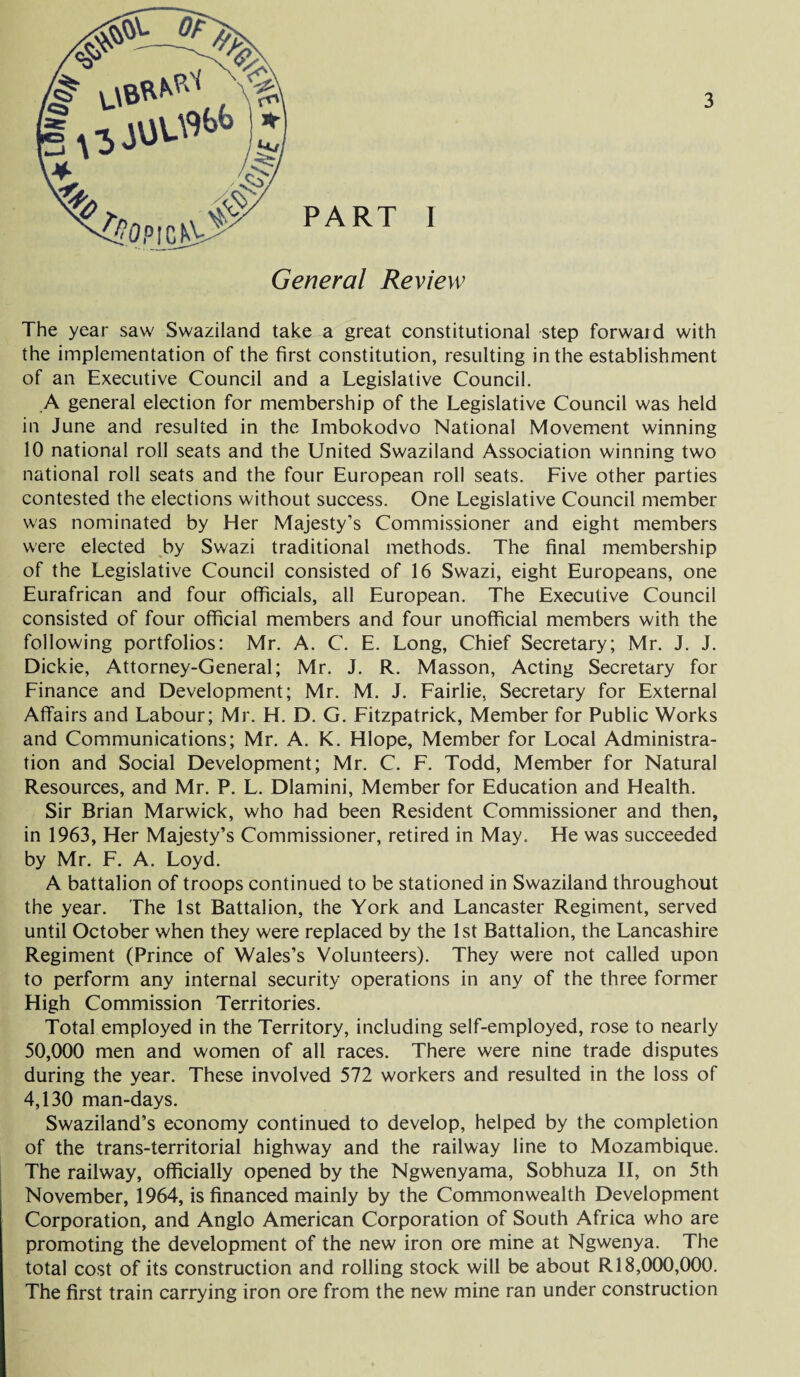 PART I General Review The year saw Swaziland take a great constitutional step forwaid with the implementation of the first constitution, resulting in the establishment of an Executive Council and a Legislative Council. A general election for membership of the Legislative Council was held in June and resulted in the Imbokodvo National Movement winning 10 national roll seats and the United Swaziland Association winning two national roll seats and the four European roll seats. Five other parties contested the elections without success. One Legislative Council member was nominated by Her Majesty’s Commissioner and eight members were elected by Swazi traditional methods. The final membership of the Legislative Council consisted of 16 Swazi, eight Europeans, one Eurafrican and four officials, all European. The Executive Council consisted of four official members and four unofficial members with the following portfolios: Mr. A. C. E. Long, Chief Secretary; Mr. J. J. Dickie, Attorney-General; Mr. J. R. Masson, Acting Secretary for Finance and Development; Mr. M. J. Fairlie, Secretary for External Affairs and Labour; Mr. H. D. G. Fitzpatrick, Member for Public Works and Communications; Mr. A. K. Hlope, Member for Local Administra¬ tion and Social Development; Mr. C. F. Todd, Member for Natural Resources, and Mr. P. L. Dlamini, Member for Education and Health. Sir Brian Marwick, who had been Resident Commissioner and then, in 1963, Her Majesty’s Commissioner, retired in May. He was succeeded by Mr. F. A. Loyd. A battalion of troops continued to be stationed in Swaziland throughout the year. The 1st Battalion, the York and Lancaster Regiment, served until October when they were replaced by the 1st Battalion, the Lancashire Regiment (Prince of Wales’s Volunteers). They were not called upon to perform any internal security operations in any of the three former High Commission Territories. Total employed in the Territory, including self-employed, rose to nearly 50,000 men and women of all races. There were nine trade disputes during the year. These involved 572 workers and resulted in the loss of 4,130 man-days. Swaziland’s economy continued to develop, helped by the completion of the trans-territorial highway and the railway line to Mozambique. The railway, officially opened by the Ngwenyama, Sobhuza II, on 5th November, 1964, is financed mainly by the Commonwealth Development Corporation, and Anglo American Corporation of South Africa who are promoting the development of the new iron ore mine at Ngwenya. The total cost of its construction and rolling stock will be about R 18,000,000. The first train carrying iron ore from the new mine ran under construction