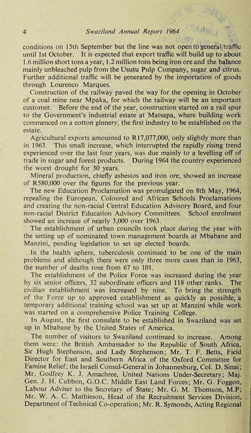 conditions on 15tn September but the line was not open to general traffic until 1st October. It is expected that export traffic will build up to about 1.6 million short tons a year, 1.2 million tons being iron ore and the balance mainly unbleached pulp from the Usutu Pulp Company, sugar and citrus. Further additional traffic will be generated by the importation of goods through Lourenco Marques. Construction of the railway paved the way for the opening in October of a coal mine near Mpaka, for which the railway will be an important customer. Before the end of the year, construction started on a rail spur to the Government’s industrial estate at Matsapa, where building work commenced on a cotton ginnery, the first industry to be established on the estate. Agricultural exports amounted to R 17,077,000, only slightly more than in 1963. This small increase, which interrupted the rapidly rising trend experienced over the last four years, was due mainly to a levelling off of trade in sugar and forest products. During 1964 the country experienced the worst drought for 30 years. Mineral production, chiefly asbestos and iron ore, showed an increase of R 580,000 over the figures for the previous year. The new Education Proclamation was promulgated on 8th May, 1964, repealing the European. Coloured and African Schools Proclamations and creating the non-racial Central Education Advisory Board, and four non-racial District Education Advisory Committees. School enrolment showed an increase of nearly 3,000 over 1963. The establishment of urban councils took place during the year with the setting up of nominated town management boards at Mbabane and Manzini, pending legislation to set up elected boards. In the health sphere, tuberculosis continued to be one of the main problems and although there were only three more cases than in 1963, the number of deaths rose from 67 to 101. The establishment of the Police Force was increased during the year by six senior officers, 32 subordinate officers and 118 other ranks. The civilian establishment was increased by nine. To bring the strength of the Force up to approved establishment as quickly as possible, a temporary additional training school was set up at Manzini while work was started on a comprehensive Police Training College. In August, the first consulate to be established in Swaziland was set up in Mbabane by the United States of America. The number of visitors to Swaziland continued to increase. Among them were: the British Ambassador to the Republic of South Africa, Sir Hugh Stephenson, and Lady Stephenson; Mr. T. F. Betts, Field Director for East and Southern Africa of the Oxford Committee for Famine Relief; the Israeli Consul-General in Johannesburg, Col. D. Sinai; Mr. Godfrey K. j. Amachree, United Nations Under-Secretary; Maj. Gen. J. H. Cubbon, G.O.C. Middle East Land Forces; Mr. G. Foggon, Labour Adviser to the Secretary of State; Mr. G. M. Thomson, M.P; Mr. W. A. C. Mathieson, Head of the Recruitment Services Division, Department of Technical Co-operation; Mr. R. Symonds, Acting Regional