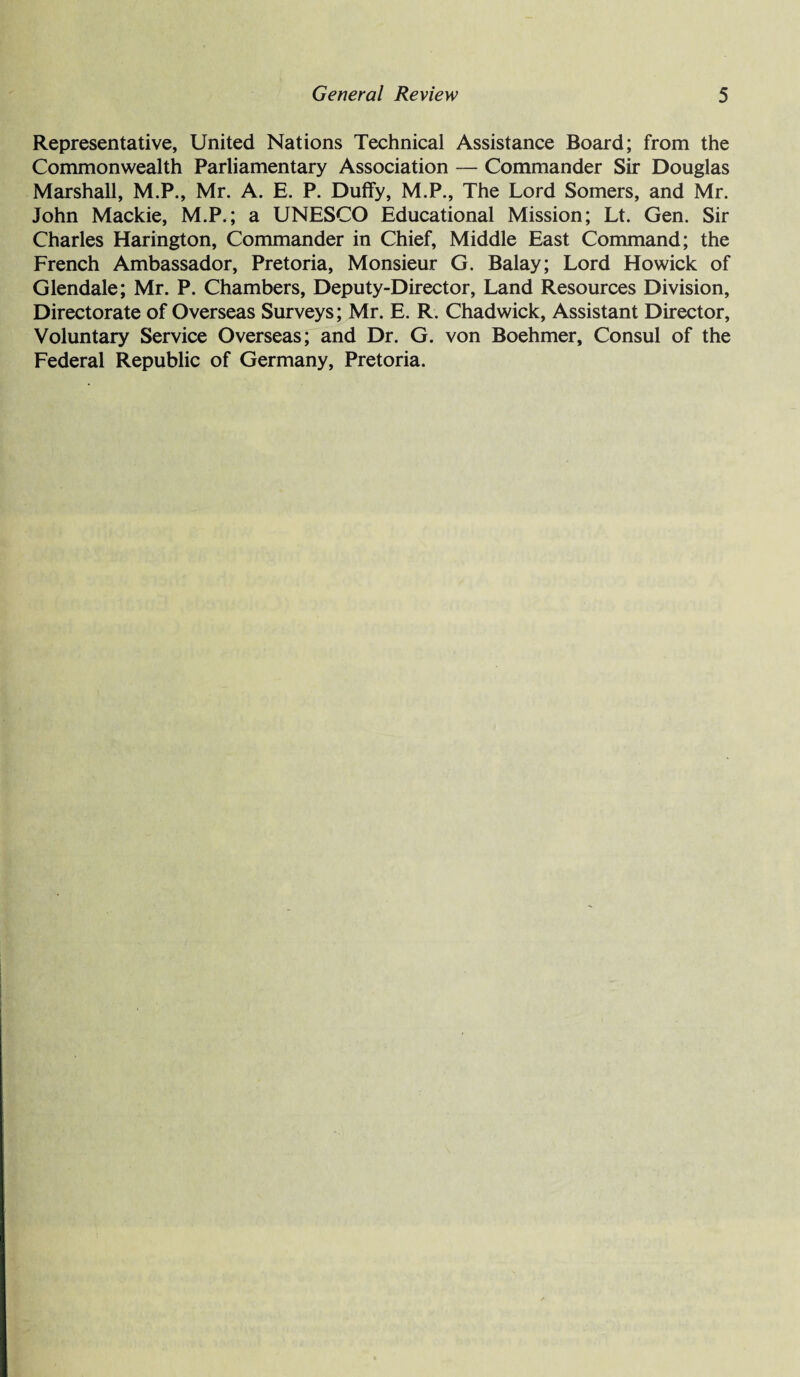 Representative, United Nations Technical Assistance Board; from the Commonwealth Parliamentary Association — Commander Sir Douglas Marshall, M.P., Mr. A. E. P. Duffy, M.P., The Lord Somers, and Mr. John Mackie, M.P.; a UNESCO Educational Mission; Lt. Gen. Sir Charles Harington, Commander in Chief, Middle East Command; the French Ambassador, Pretoria, Monsieur G. Balay; Lord Howick of Glendale; Mr. P. Chambers, Deputy-Director, Land Resources Division, Directorate of Overseas Surveys; Mr. E. R. Chadwick, Assistant Director, Voluntary Service Overseas; and Dr. G. von Boehmer, Consul of the Federal Republic of Germany, Pretoria.