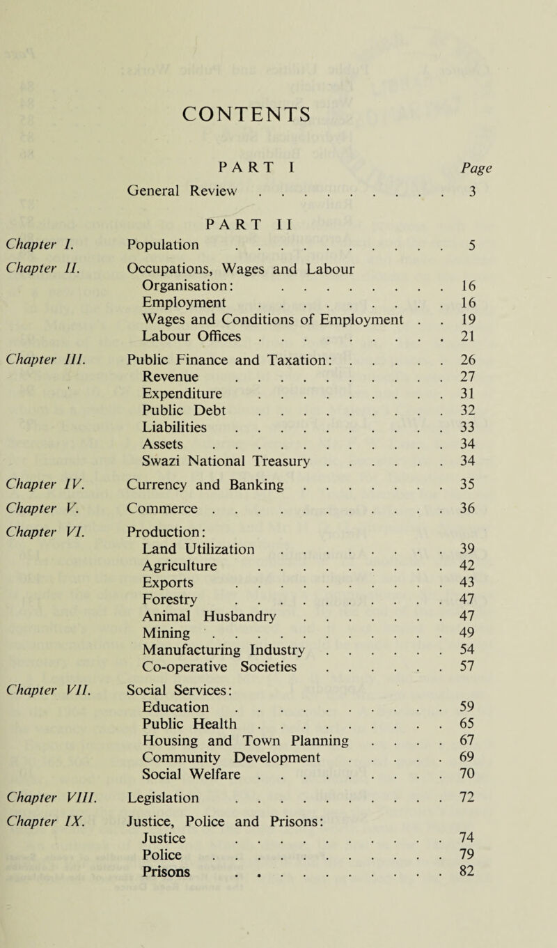 CONTENTS Chapter I. Chapter II. Chapter III. Chapter IV. Chapter V. Chapter VI. Chapter VII. Chapter VIII. Chapter IX. PART I Page General Review.3 PART II Population .5 Occupations, Wages and Labour Organisation: 16 Employment .16 Wages and Conditions of Employment . . 19 Labour Offices.21 Public Finance and Taxation:.26 Revenue .27 Expenditure .31 Public Debt .32 Liabilities.33 Assets.34 Swazi National Treasury.34 Currency and Banking.35 Commerce.36 Production: Land Utilization.39 Agriculture .42 Exports .43 Forestry .47 Animal Husbandry.47 Mining.49 Manufacturing Industry.54 Co-operative Societies.57 Social Services: Education.59 Public Health.65 Housing and Town Planning .... 67 Community Development ..... 69 Social Welfare.70 Legislation .72 Justice, Police and Prisons: Justice 74 Police .79 Prisons .82