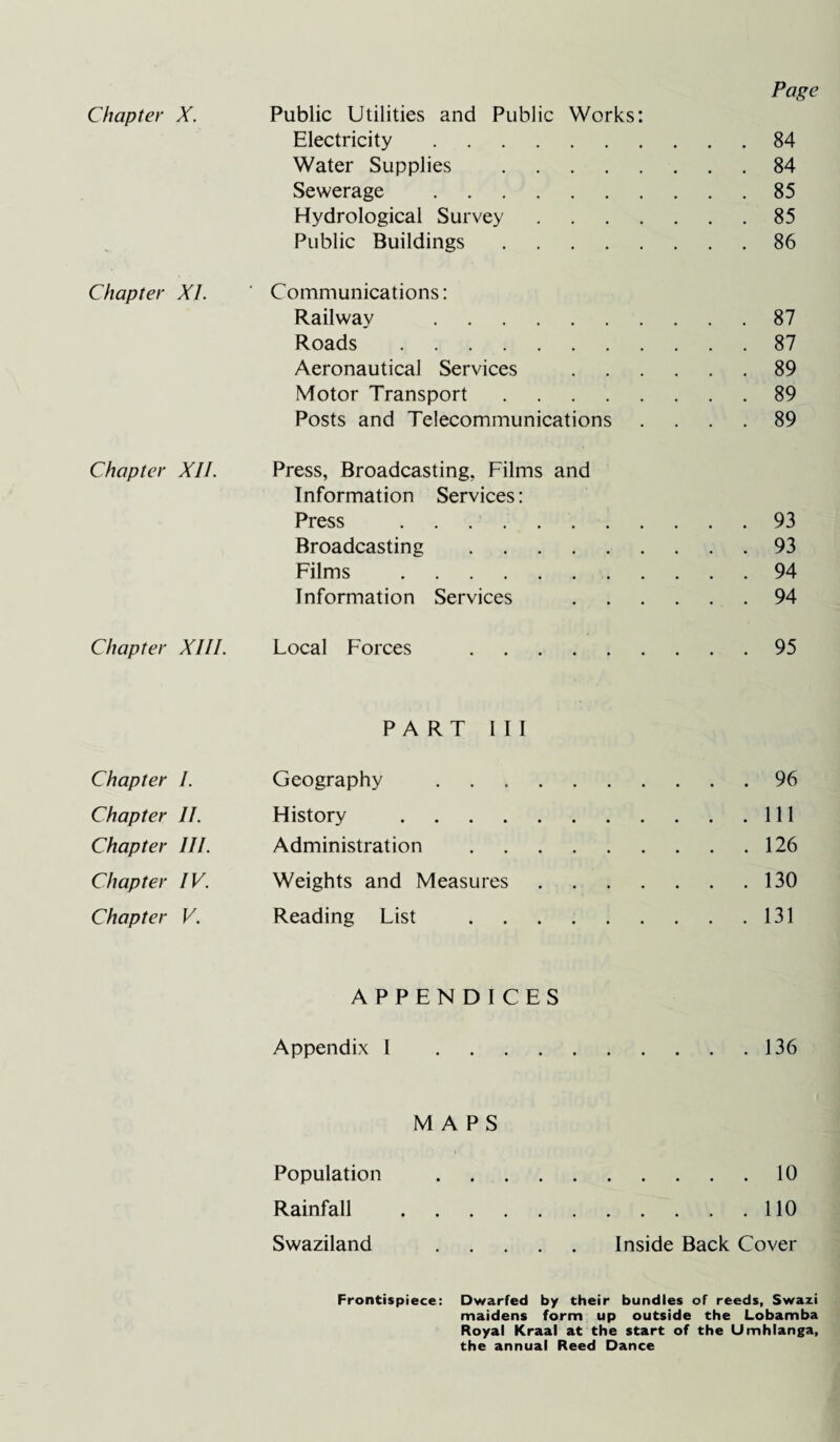 Page Chapter X. Public Utilities and Public Works: Electricity.84 Water Supplies .84 Sewerage .85 Hydrological Survey.85 Public Buildings.86 Chapter XL ' Communications: Railway .87 Roads.87 Aeronautical Services .89 Motor Transport.89 Posts and Telecommunications .... 89 Chapter XII. Press, Broadcasting, Films and Information Services: Press ..93 Broadcasting .93 Films .94 Information Services .94 Chapter XIII. Local Forces .95 PART III Chapter I. Geography .96 Chapter II. History .Ill Chapter III. Administration .126 Chapter IV. Weights and Measures.130 Chapter V. Reading List .131 APPENDICES Appendix 1 .... 136 MAPS Population .10 Rainfall .110 Swaziland .Inside Back Cover Frontispiece: Dwarfed by their bundles of reeds, Swazi maidens form up outside the Lobamba Royal Kraal at the start of the Umhlanga, the annual Reed Dance