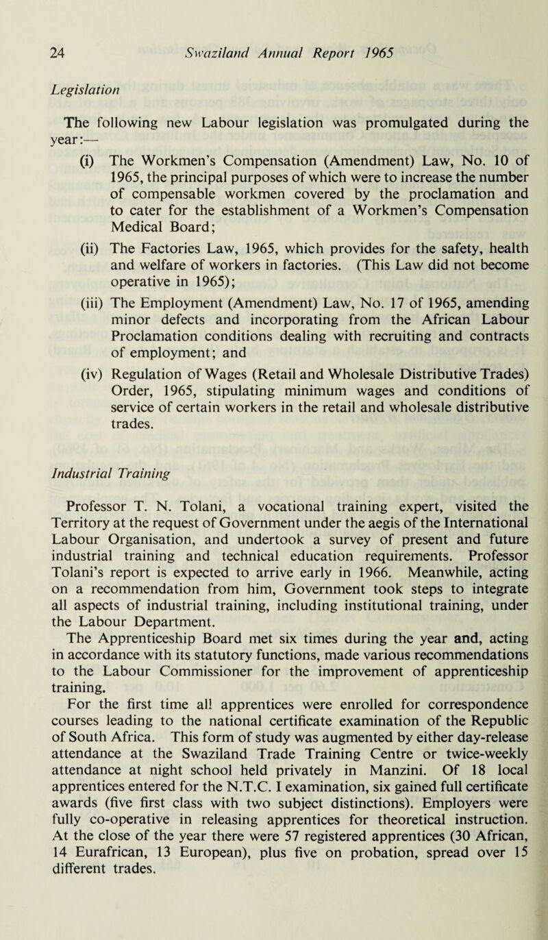 Legislation The following new Labour legislation was promulgated during the year:— (i) The Workmen’s Compensation (Amendment) Law, No. 10 of 1965, the principal purposes of which were to increase the number of compensable workmen covered by the proclamation and to cater for the establishment of a Workmen’s Compensation Medical Board; (ii) The Factories Law, 1965, which provides for the safety, health and welfare of workers in factories. (This Law did not become operative in 1965); (iii) The Employment (Amendment) Law, No. 17 of 1965, amending minor defects and incorporating from the African Labour Proclamation conditions dealing with recruiting and contracts of employment; and (iv) Regulation of Wages (Retail and Wholesale Distributive Trades) Order, 1965, stipulating minimum wages and conditions of service of certain workers in the retail and wholesale distributive trades. Industrial Training Professor T. N. Tolani, a vocational training expert, visited the Territory at the request of Government under the aegis of the International Labour Organisation, and undertook a survey of present and future industrial training and technical education requirements. Professor Tolani’s report is expected to arrive early in 1966. Meanwhile, acting on a recommendation from him, Government took steps to integrate all aspects of industrial training, including institutional training, under the Labour Department. The Apprenticeship Board met six times during the year and, acting in accordance with its statutory functions, made various recommendations to the Labour Commissioner for the improvement of apprenticeship training. For the first time all apprentices were enrolled for correspondence courses leading to the national certificate examination of the Republic of South Africa. This form of study was augmented by either day-release attendance at the Swaziland Trade Training Centre or twice-weekly attendance at night school held privately in Manzini. Of 18 local apprentices entered for the N.T.C. I examination, six gained full certificate awards (five first class with two subject distinctions). Employers were fully co-operative in releasing apprentices for theoretical instruction. At the close of the year there were 57 registered apprentices (30 African, 14 Eurafrican, 13 European), plus five on probation, spread over 15 different trades.