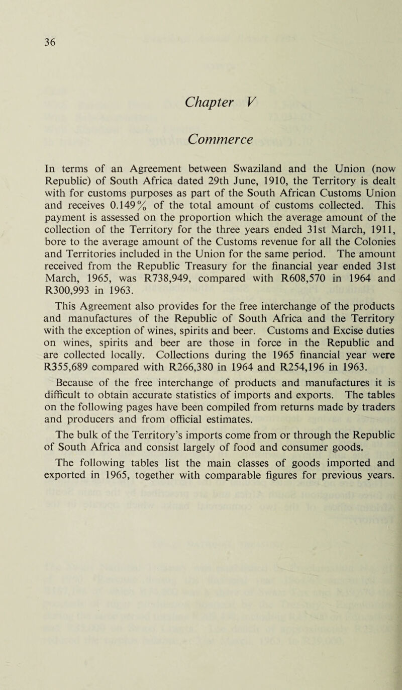 Chapter V Commerce In terms of an Agreement between Swaziland and the Union (now Republic) of South Africa dated 29th June, 1910, the Territory is dealt with for customs purposes as part of the South African Customs Union and receives 0.149% of the total amount of customs collected. This payment is assessed on the proportion which the average amount of the collection of the Territory for the three years ended 31st March, 1911, bore to the average amount of the Customs revenue for all the Colonies and Territories included in the Union for the same period. The amount received from the Republic Treasury for the financial year ended 31st March, 1965, was R738,949, compared with R608,570 in 1964 and R300,993 in 1963. This Agreement also provides for the free interchange of the products and manufactures of the Republic of South Africa and the Territory with the exception of wines, spirits and beer. Customs and Excise duties on wines, spirits and beer are those in force in the Republic and are collected locally. Collections during the 1965 financial year were R355,689 compared with R266,380 in 1964 and R254,196 in 1963. Because of the free interchange of products and manufactures it is difficult to obtain accurate statistics of imports and exports. The tables on the following pages have been compiled from returns made by traders and producers and from official estimates. The bulk of the Territory’s imports come from or through the Republic of South Africa and consist largely of food and consumer goods. The following tables list the main classes of goods imported and exported in 1965, together with comparable figures for previous years.