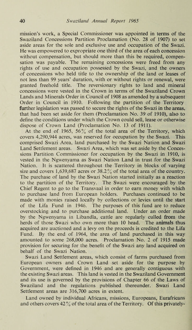 mission’s work, a Special Commissioner was appointed in terms of the Swaziland Concessions Partition Proclamation (No. 28 of 1907) to set aside areas for the sole and exclusive use and occupation of the Swazi. He was empowered to expropriate one third of the area of each concession without compensation, but should more than this be required, compen¬ sation was payable. The remaining concessions were freed from any rights of use and occupation possessed by the Swazi, and the owners of concessions who held title to the ownership of the land or leases of not less than 99 years’ duration, with or without rights or renewal, were granted freehold title. The reversionary rights to land and mineral concessions were vested in the Crown in terms of the Swaziland Crown Lands and Minerals Order in Council of 1908 as amended by a subsequent Order in Council in 1910. Following the partition of the Territory further legislation was passed to secure the rights of the Swazi in the areas, that had been set aside for them (Proclamation No. 39 of 1910), also to define the conditions under which the Crown could sell, lease or otherwise dispose of Crown Land (Proclamation No. 13 of 1911). At the end of 1965, 56% of the total area of the Territory, which covers 4,290,944 acres, was reserved for occupation by the Swazi. This comprised Swazi Area, land purchased by the Swazi Nation and Swazi Land Settlement areas. Swazi Area, which was set aside by the Conces¬ sions Partition Commissioner for occupation by the Swazi in 1910, is vested in the Ngwenyama as Swazi Nation Land in trust for the Swazi Nation. It is scattered throughout the Territory in blocks of varying size and covers 1,639,687 acres or 38.2% of the total area of the country. The purchase of land by the Swazi Nation started initially as a reaction to the partition of the Territory. The Swazi were encouraged by the Chief Regent to go to the Transvaal in order to earn money with which to purchase land from European holders. Purchases continued to be made with monies raised locally by collections or levies until the start of the Lifa Fund in 1946. The purposes of this fund are to reduce overstocking and to purchase additional land. Under an order made by the Ngwenyama in Libandla, cattle are regularly culled from the herds of those Swazi who own more than 10 head. The animals thus acquired are auctioned and a levy on the proceeds is credited to the Lifa Fund. By the end of 1964, the area of land purchased in this way amounted to some 268,000 acres. Proclamation No. 2 of 1915 made provision for securing for the benefit of the Swazi any land acquired on behalf of the Swazi Nation. Swazi Land Settlement areas, which consist of farms purchased from European owners and Crown Land set aside for the purpose by Government, were defined in 1946 and are generally contiguous with the existing Swazi areas. This land is vested in the Swaziland Government and its use is governed by the provisions of Chapter 66 of the Laws of Swaziland and the regulations published thereunder. Swazi Land Settlement areas are 316,700 acres in extent. Land owned by individual Africans, missions, Europeans, Eurafricans and others covers 42 % of the total area of the Territory. Of this privately-