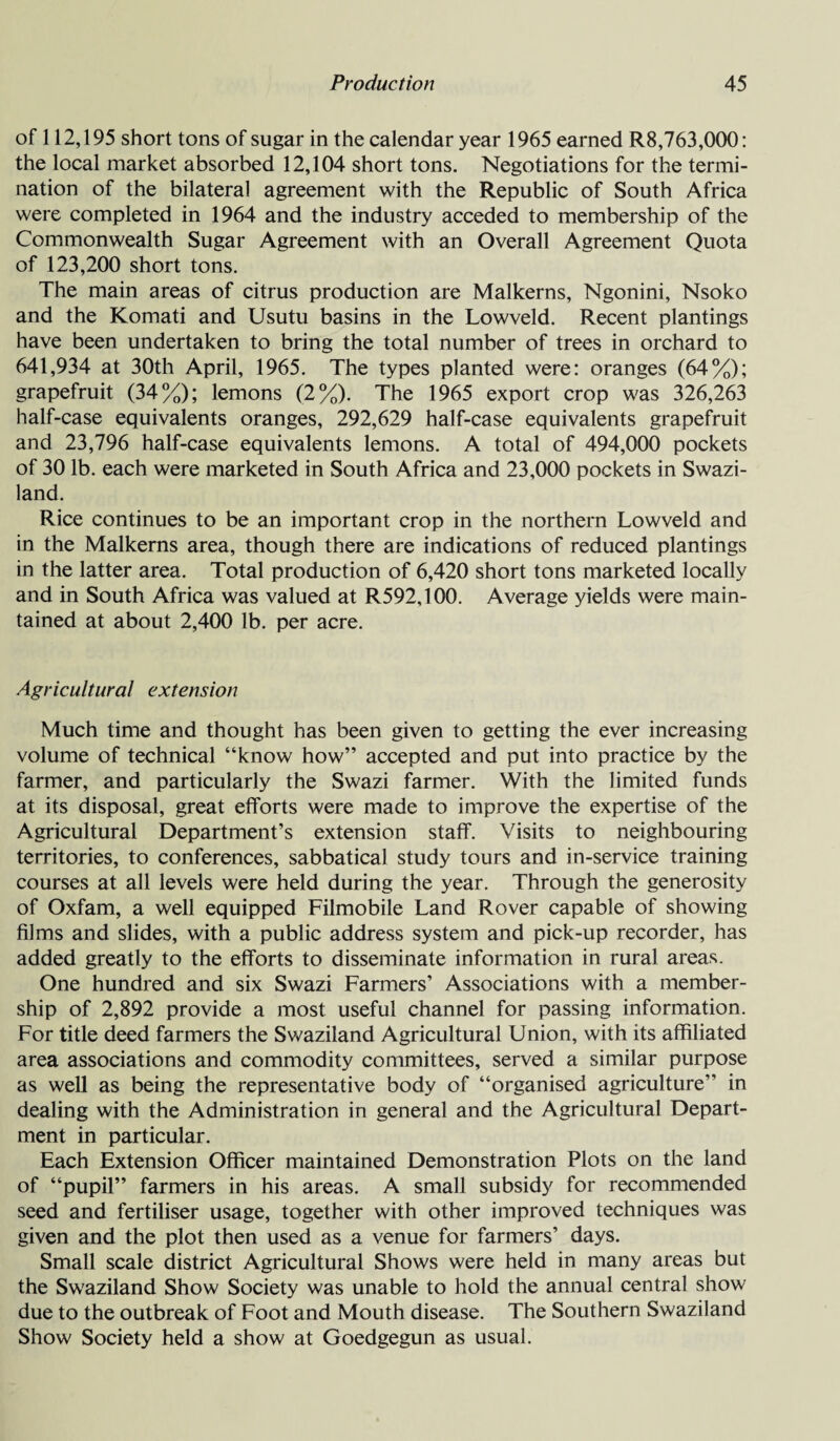 of 112,195 short tons of sugar in the calendar year 1965 earned R8,763,000: the local market absorbed 12,104 short tons. Negotiations for the termi¬ nation of the bilateral agreement with the Republic of South Africa were completed in 1964 and the industry acceded to membership of the Commonwealth Sugar Agreement with an Overall Agreement Quota of 123,200 short tons. The main areas of citrus production are Malkerns, Ngonini, Nsoko and the Komati and Usutu basins in the Lowveld. Recent plantings have been undertaken to bring the total number of trees in orchard to 641,934 at 30th April, 1965. The types planted were: oranges (64%); grapefruit (34%); lemons (2%). The 1965 export crop was 326,263 half-case equivalents oranges, 292,629 half-case equivalents grapefruit and 23,796 half-case equivalents lemons. A total of 494,000 pockets of 30 lb. each were marketed in South Africa and 23,000 pockets in Swazi¬ land. Rice continues to be an important crop in the northern Lowveld and in the Malkerns area, though there are indications of reduced plantings in the latter area. Total production of 6,420 short tons marketed locally and in South Africa was valued at R592,100. Average yields were main¬ tained at about 2,400 lb. per acre. Agricultural extension Much time and thought has been given to getting the ever increasing volume of technical “know how” accepted and put into practice by the farmer, and particularly the Swazi farmer. With the limited funds at its disposal, great efforts were made to improve the expertise of the Agricultural Department’s extension staff. Visits to neighbouring territories, to conferences, sabbatical study tours and in-service training courses at all levels were held during the year. Through the generosity of Oxfam, a well equipped Filmobile Land Rover capable of showing films and slides, with a public address system and pick-up recorder, has added greatly to the efforts to disseminate information in rural areas. One hundred and six Swazi Farmers’ Associations with a member¬ ship of 2,892 provide a most useful channel for passing information. For title deed farmers the Swaziland Agricultural Union, with its affiliated area associations and commodity committees, served a similar purpose as well as being the representative body of “organised agriculture” in dealing with the Administration in general and the Agricultural Depart¬ ment in particular. Each Extension Officer maintained Demonstration Plots on the land of “pupil” farmers in his areas. A small subsidy for recommended seed and fertiliser usage, together with other improved techniques was given and the plot then used as a venue for farmers’ days. Small scale district Agricultural Shows were held in many areas but the Swaziland Show Society was unable to hold the annual central show due to the outbreak of Foot and Mouth disease. The Southern Swaziland Show Society held a show at Goedgegun as usual.