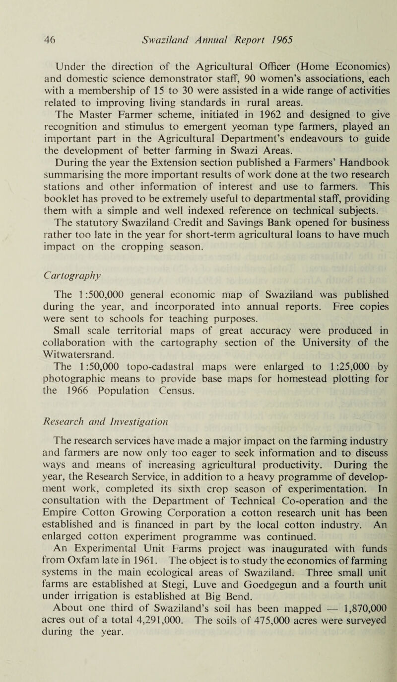 Under the direction of the Agricultural Officer (Home Economics) and domestic science demonstrator staff, 90 women’s associations, each with a membership of 15 to 30 were assisted in a wide range of activities related to improving living standards in rural areas. The Master Farmer scheme, initiated in 1962 and designed to give recognition and stimulus to emergent yeoman type farmers, played an important part in the Agricultural Department’s endeavours to guide the development of better farming in Swazi Areas. During the year the Extension section published a Farmers’ Handbook summarising the more important results of work done at the two research stations and other information of interest and use to farmers. This booklet has proved to be extremely useful to departmental staff, providing them with a simple and well indexed reference on technical subjects. The statutory Swaziland Credit and Savings Bank opened for business rather too late in the year for short-term agricultural loans to have much impact on the cropping season. Cartography The 1:500,000 general economic map of Swaziland was published during the year, and incorporated into annual reports. Free copies were sent to schools for teaching purposes. Small scale territorial maps of great accuracy were produced in collaboration with the cartography section of the University of the Witwatersrand. The 1:50,000 topo-cadastral maps were enlarged to 1:25,000 by photographic means to provide base maps for homestead plotting for the 1966 Population Census. Research and Investigation The research services have made a major impact on the farming industry and farmers are now only too eager to seek information and to discuss ways and means of increasing agricultural productivity. During the year, the Research Service, in addition to a heavy programme of develop¬ ment work, completed its sixth crop season of experimentation. In consultation with the Department of Technical Co-operation and the Empire Cotton Growing Corporation a cotton research unit has been established and is financed in part by the local cotton industry. An enlarged cotton experiment programme was continued. An Experimental Unit Farms project was inaugurated with funds from Oxfam late in 1961. The object is to study the economics of farming systems in the main ecological areas of Swaziland. Three small unit farms are established at Stegi, Luve and Goedgegun and a fourth unit under irrigation is established at Big Bend. About one third of Swaziland’s soil has been mapped — 1,870,000 acres out of a total 4,291,000. The soils of 475,000 acres were surveyed during the year.