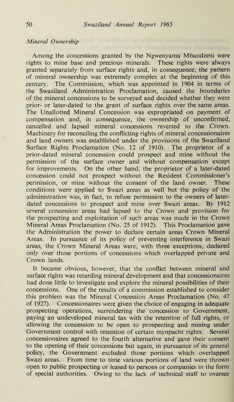 Mineral Ownership Among the concessions granted by the Ngwenyama Mbandzeni were rights to mine base and precious minerals. These rights were always granted separately from surface rights and, in consequence, the pattern of mineral ownership was extremely complex at the beginning of this century. The Commission, which was appointed in 1904 in terms of the Swaziland Administration Proclamation, caused the boundaries of the mineral concessions to be surveyed and decided whether they were prior- or later-dated to the grant of surface rights over the same areas. The Unallotted Mineral Concession was expropriated on payment of compensation and, in consequence, the ownership of unconfirmed, cancelled and lapsed mineral concessions reverted to the Crown. Machinery for reconciling the conflicting rights of mineral concessionaires and land owners was established under the provisions of the Swaziland Surface Rights Proclamation (No. 12 of 1910). The proprietor of a prior-dated mineral concession could prospect and mine without the permission of the surface owner and without compensation except for improvements. On the other hand, the proprietor of a later-dated concession could not prospect without the Resident Commissioner’s permission, or mine without the consent of the land owner. These conditions were applied to Swazi areas as well but the policy of the administration was, in fact, to refuse permission to the owners of later- dated concessions to prospect and mine over Swazi areas. By 1912 several concession areas had lapsed to the Crown and provision for the prospecting and exploitation of such areas was made in the Crown Mineral Areas Proclamation (No. 25 of 1912). This Proclamation gave the Administration the power to declare certain areas Crown Mineral Areas. In pursuance of its policy of preventing interference in Swazi areas, the Crown Mineral Areas were, with three exceptions, declared only over those portions of concessions which overlapped private and Crown lands. It became obvious, however, that the conflict between mineral and surface rights was retarding mineral development and that concessionaires had done little to investigate and explore the mineral possibilities of their concessions. One of the results of a commission established to consider this problem was the Mineral Concession Areas Proclamation (No. 47 of 1927). Concessionaires were given the choice of engaging in adequate prospecting operations, surrendering the concession to Government, paying an undeveloped mineral tax with the retention of full rights, or allowing the concession to be open to prospecting and mining under Government control with retention of certain mynpacht rights. Several concessionaires agreed to the fourth alternative and gave their consent to the opening of their concessions but again, in pursuance of its general policy, the Government excluded those portions which overlapped Swazi areas. From time to time various portions of land were thrown open to public prospecting or leased to persons or companies in the form of special authorities. Owing to the lack of technical staff to oversee