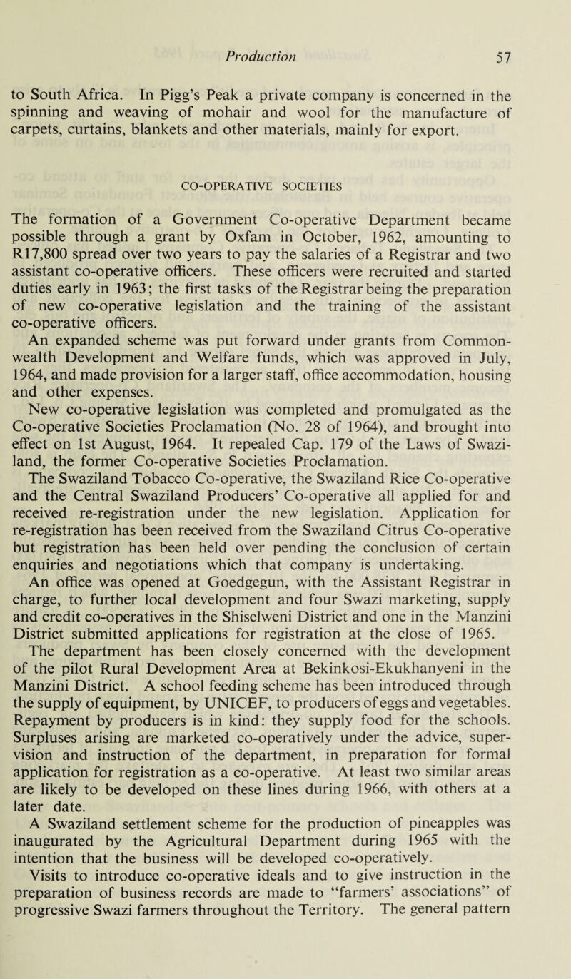 to South Africa. In Pigg’s Peak a private company is concerned in the spinning and weaving of mohair and wool for the manufacture of carpets, curtains, blankets and other materials, mainly for export. CO-OPERATIVE SOCIETIES The formation of a Government Co-operative Department became possible through a grant by Oxfam in October, 1962, amounting to R17,800 spread over two years to pay the salaries of a Registrar and two assistant co-operative officers. These officers were recruited and started duties early in 1963; the first tasks of the Registrar being the preparation of new co-operative legislation and the training of the assistant co-operative officers. An expanded scheme was put forward under grants from Common¬ wealth Development and Welfare funds, which was approved in July, 1964, and made provision for a larger staff, office accommodation, housing and other expenses. New co-operative legislation was completed and promulgated as the Co-operative Societies Proclamation (No. 28 of 1964), and brought into effect on 1st August, 1964. It repealed Cap. 179 of the Laws of Swazi¬ land, the former Co-operative Societies Proclamation. The Swaziland Tobacco Co-operative, the Swaziland Rice Co-operative and the Central Swaziland Producers’ Co-operative all applied for and received re-registration under the new legislation. Application for re-registration has been received from the Swaziland Citrus Co-operative but registration has been held over pending the conclusion of certain enquiries and negotiations which that company is undertaking. An office was opened at Goedgegun, with the Assistant Registrar in charge, to further local development and four Swazi marketing, supply and credit co-operatives in the Shiselweni District and one in the Manzini District submitted applications for registration at the close of 1965. The department has been closely concerned with the development of the pilot Rural Development Area at Bekinkosi-Ekukhanyeni in the Manzini District. A school feeding scheme has been introduced through the supply of equipment, by UNICEF, to producers of eggs and vegetables. Repayment by producers is in kind: they supply food for the schools. Surpluses arising are marketed co-operatively under the advice, super¬ vision and instruction of the department, in preparation for formal application for registration as a co-operative. At least two similar areas are likely to be developed on these lines during 1966, with others at a later date. A Swaziland settlement scheme for the production of pineapples was inaugurated by the Agricultural Department during 1965 with the intention that the business will be developed co-operatively. Visits to introduce co-operative ideals and to give instruction in the preparation of business records are made to “farmers’ associations’’ of progressive Swazi farmers throughout the Territory. The general pattern