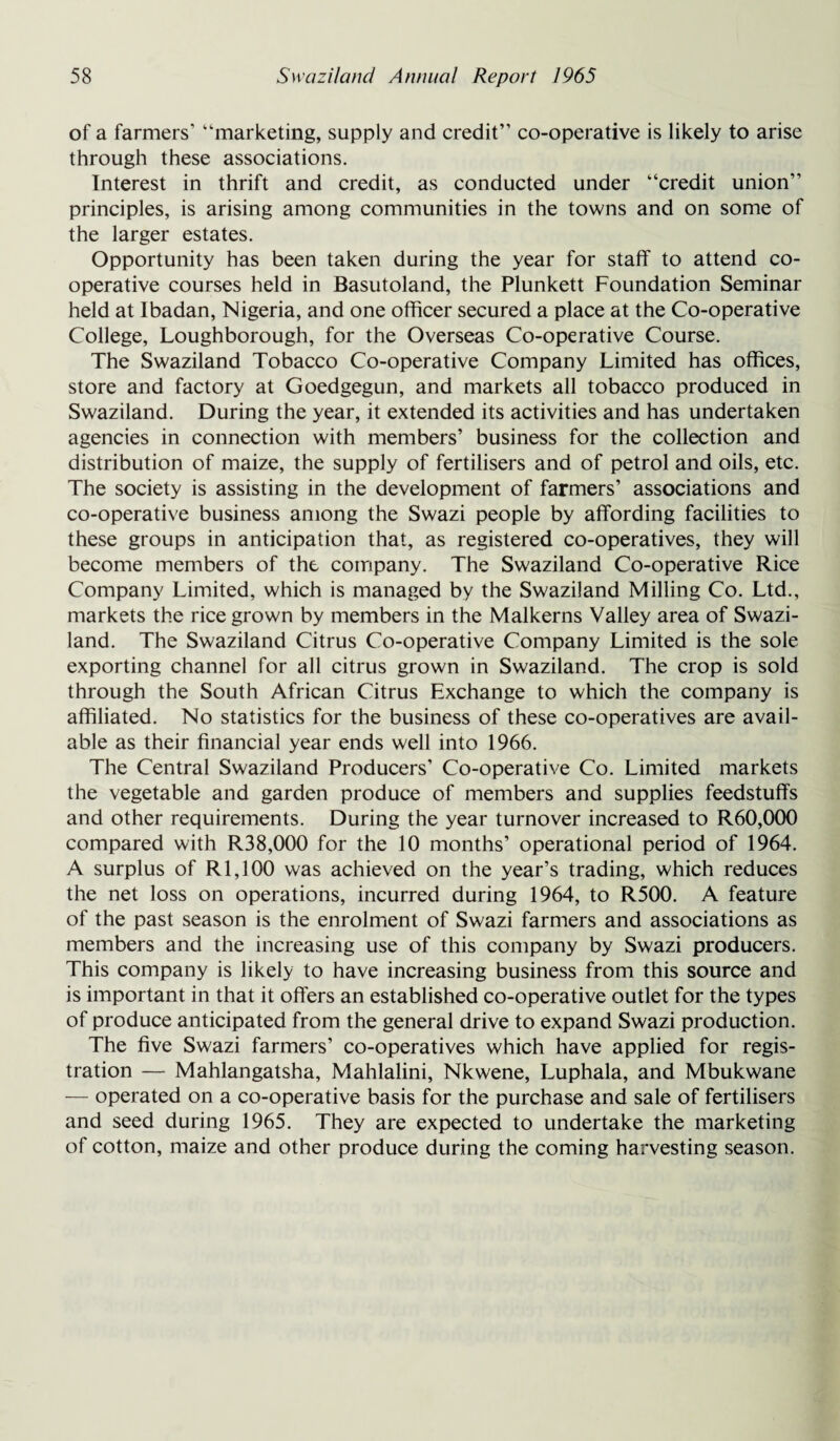 of a farmers’ “marketing, supply and credit” co-operative is likely to arise through these associations. Interest in thrift and credit, as conducted under “credit union” principles, is arising among communities in the towns and on some of the larger estates. Opportunity has been taken during the year for staff to attend co¬ operative courses held in Basutoland, the Plunkett Foundation Seminar held at Ibadan, Nigeria, and one officer secured a place at the Co-operative College, Loughborough, for the Overseas Co-operative Course. The Swaziland Tobacco Co-operative Company Limited has offices, store and factory at Goedgegun, and markets all tobacco produced in Swaziland. During the year, it extended its activities and has undertaken agencies in connection with members’ business for the collection and distribution of maize, the supply of fertilisers and of petrol and oils, etc. The society is assisting in the development of farmers’ associations and co-operative business among the Swazi people by affording facilities to these groups in anticipation that, as registered co-operatives, they will become members of the company. The Swaziland Co-operative Rice Company Limited, which is managed by the Swaziland Milling Co. Ltd., markets the rice grown by members in the Malkerns Valley area of Swazi¬ land. The Swaziland Citrus Co-operative Company Limited is the sole exporting channel for all citrus grown in Swaziland. The crop is sold through the South African Citrus Exchange to which the company is affiliated. No statistics for the business of these co-operatives are avail¬ able as their financial year ends well into 1966. The Central Swaziland Producers’ Co-operative Co. Limited markets the vegetable and garden produce of members and supplies feedstuffs and other requirements. During the year turnover increased to R60,000 compared with R38,000 for the 10 months’ operational period of 1964. A surplus of R 1,100 was achieved on the year’s trading, which reduces the net loss on operations, incurred during 1964, to R500. A feature of the past season is the enrolment of Swazi farmers and associations as members and the increasing use of this company by Swazi producers. This company is likely to have increasing business from this source and is important in that it offers an established co-operative outlet for the types of produce anticipated from the general drive to expand Swazi production. The five Swazi farmers’ co-operatives which have applied for regis¬ tration — Mahlangatsha, Mahlalini, Nkwene, Luphala, and Mbukwane — operated on a co-operative basis for the purchase and sale of fertilisers and seed during 1965. They are expected to undertake the marketing of cotton, maize and other produce during the coming harvesting season.