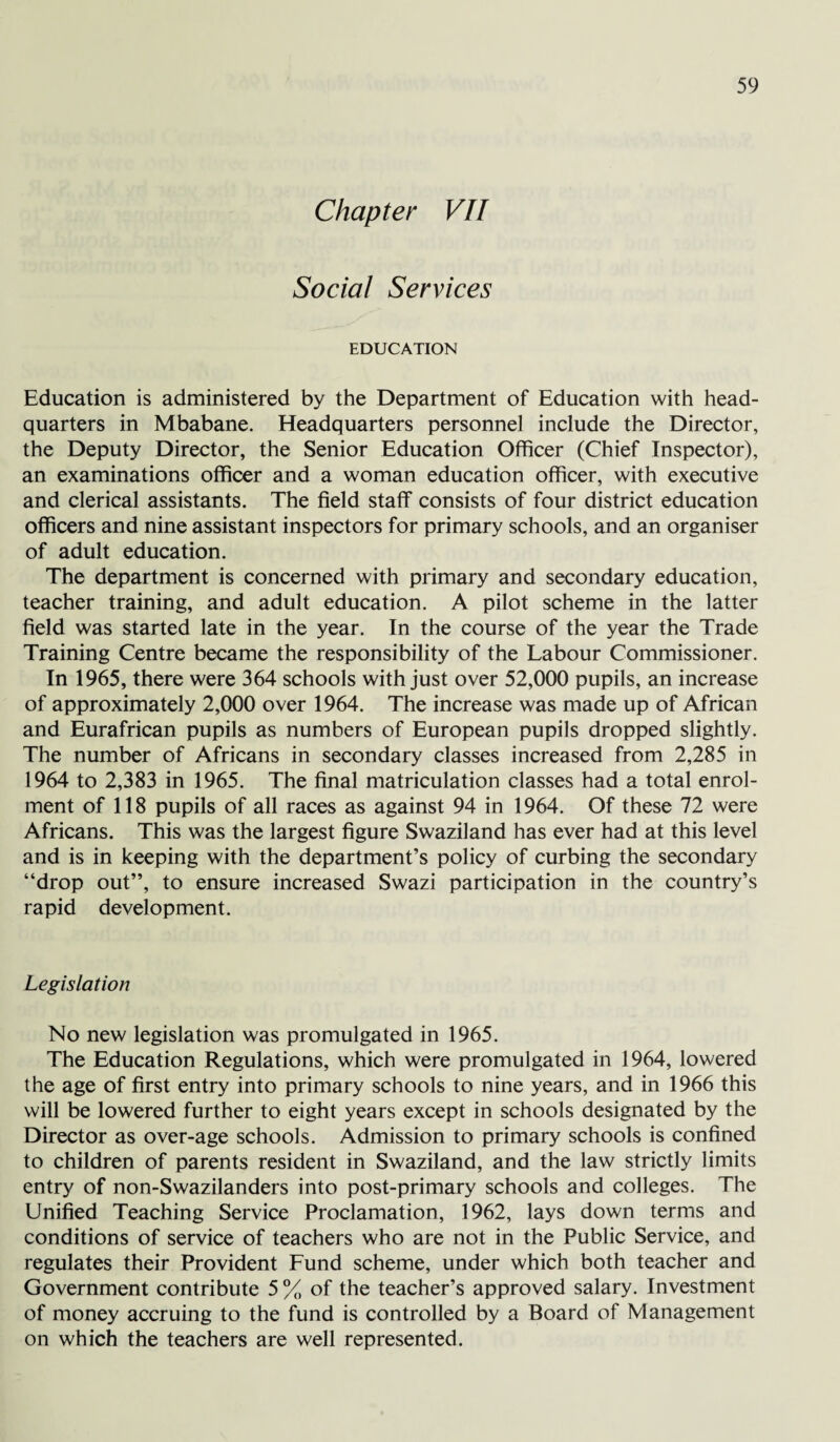 Chapter VII Social Services EDUCATION Education is administered by the Department of Education with head¬ quarters in Mbabane. Headquarters personnel include the Director, the Deputy Director, the Senior Education Officer (Chief Inspector), an examinations officer and a woman education officer, with executive and clerical assistants. The field staff consists of four district education officers and nine assistant inspectors for primary schools, and an organiser of adult education. The department is concerned with primary and secondary education, teacher training, and adult education. A pilot scheme in the latter field was started late in the year. In the course of the year the Trade Training Centre became the responsibility of the Labour Commissioner. In 1965, there were 364 schools with just over 52,000 pupils, an increase of approximately 2,000 over 1964. The increase was made up of African and Eurafrican pupils as numbers of European pupils dropped slightly. The number of Africans in secondary classes increased from 2,285 in 1964 to 2,383 in 1965. The final matriculation classes had a total enrol¬ ment of 118 pupils of all races as against 94 in 1964. Of these 72 were Africans. This was the largest figure Swaziland has ever had at this level and is in keeping with the department’s policy of curbing the secondary “drop out”, to ensure increased Swazi participation in the country’s rapid development. Legislation No new legislation was promulgated in 1965. The Education Regulations, which were promulgated in 1964, lowered the age of first entry into primary schools to nine years, and in 1966 this will be lowered further to eight years except in schools designated by the Director as over-age schools. Admission to primary schools is confined to children of parents resident in Swaziland, and the law strictly limits entry of non-Swazilanders into post-primary schools and colleges. The Unified Teaching Service Proclamation, 1962, lays down terms and conditions of service of teachers who are not in the Public Service, and regulates their Provident Fund scheme, under which both teacher and Government contribute 5 % of the teacher’s approved salary. Investment of money accruing to the fund is controlled by a Board of Management on which the teachers are well represented.