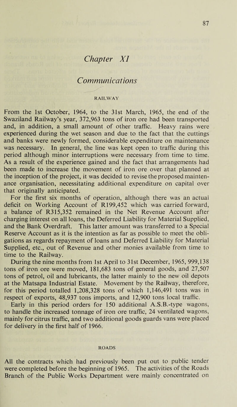 Chapter XI Communications RAILWAY From the 1st October, 1964, to the 31st March, 1965, the end of the Swaziland Railway’s year, 372,963 tons of iron ore had been transported and, in addition, a small amount of other traffic. Heavy rains were experienced during the wet season and due to the fact that the cuttings and banks were newly formed, considerable expenditure on maintenance was necessary. In general, the line was kept open to traffic during this period although minor interruptions were necessary from time to time. As a result of the experience gained and the fact that arrangements had been made to increase the movement of iron ore over that planned at the inception of the project, it was decided to revise the proposed mainten¬ ance organisation, necessitating additional expenditure on capital over that originally anticipated. For the first six months of operation, although there was an actual deficit on Working Account of R 199,452 which was carried forward, a balance of R315,352 remained in the Net Revenue Account after charging interest on all loans, the Deferred Liability for Material Supplied, and the Bank Overdraft. This latter amount was transferred to a Special Reserve Account as it is the intention as far as possible to meet the obli¬ gations as regards repayment of loans and Deferred Liability for Material Supplied, etc., out of Revenue and other monies available from time to time to the Railway. During the nine months from 1st April to 31st December, 1965, 999,138 tons of iron ore were moved, 181,683 tons of general goods, and 27,507 tons of petrol, oil and lubricants, the latter mainly to the new oil depots at the Matsapa Industrial Estate. Movement by the Railway, therefore, for this period totalled 1,208,328 tons of which 1,146,491 tons was in respect of exports, 48,937 tons imports, and 12,900 tons local traffic. Early in this period orders for 150 additional A.S.B.-type wagons, to handle the increased tonnage of iron ore traffic, 24 ventilated wagons, mainly for citrus traffic, and two additional goods guards vans were placed for delivery in the first half of 1966. ROADS All the contracts which had previously been put out to public tender were completed before the beginning of 1965. The activities of the Roads Branch of the Public Works Department were mainly concentrated on