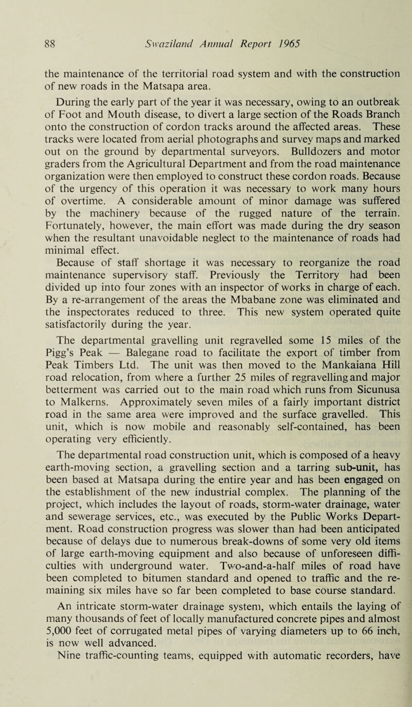 the maintenance of the territorial road system and with the construction of new roads in the Matsapa area. During the early part of the year it was necessary, owing to an outbreak of Foot and Mouth disease, to divert a large section of the Roads Branch onto the construction of cordon tracks around the affected areas. These tracks were located from aerial photographs and survey maps and marked out on the ground by departmental surveyors. Bulldozers and motor graders from the Agricultural Department and from the road maintenance organization were then employed to construct these cordon roads. Because of the urgency of this operation it was necessary to work many hours of overtime. A considerable amount of minor damage was suffered by the machinery because of the rugged nature of the terrain. Fortunately, however, the main effort was made during the dry season when the resultant unavoidable neglect to the maintenance of roads had minimal effect. Because of staff shortage it was necessary to reorganize the road maintenance supervisory staff. Previously the Territory had been divided up into four zones with an inspector of works in charge of each. By a re-arrangement of the areas the Mbabane zone was eliminated and the inspectorates reduced to three. This new system operated quite satisfactorily during the year. The departmental gravelling unit regravelled some 15 miles of the Pigg’s Peak — Balegane road to facilitate the export of timber from Peak Timbers Ltd. The unit was then moved to the Mankaiana Hill road relocation, from where a further 25 miles of regravelling and major betterment was carried out to the main road which runs from Sicunusa to Malkerns. Approximately seven miles of a fairly important district road in the same area were improved and the surface gravelled. This unit, which is now mobile and reasonably self-contained, has been operating very efficiently. The departmental road construction unit, which is composed of a heavy earth-moving section, a gravelling section and a tarring sub-unit, has been based at Matsapa during the entire year and has been engaged on the establishment of the new industrial complex. The planning of the project, which includes the layout of roads, storm-water drainage, water and sewerage services, etc., was executed by the Public Works Depart¬ ment. Road construction progress was slower than had been anticipated because of delays due to numerous break-downs of some very old items of large earth-moving equipment and also because of unforeseen diffi¬ culties with underground water. Two-and-a-half miles of road have been completed to bitumen standard and opened to traffic and the re¬ maining six miles have so far been completed to base course standard. An intricate storm-water drainage system, which entails the laying of many thousands of feet of locally manufactured concrete pipes and almost 5,000 feet of corrugated metal pipes of varying diameters up to 66 inch, is now well advanced. Nine traffic-counting teams, equipped with automatic recorders, have