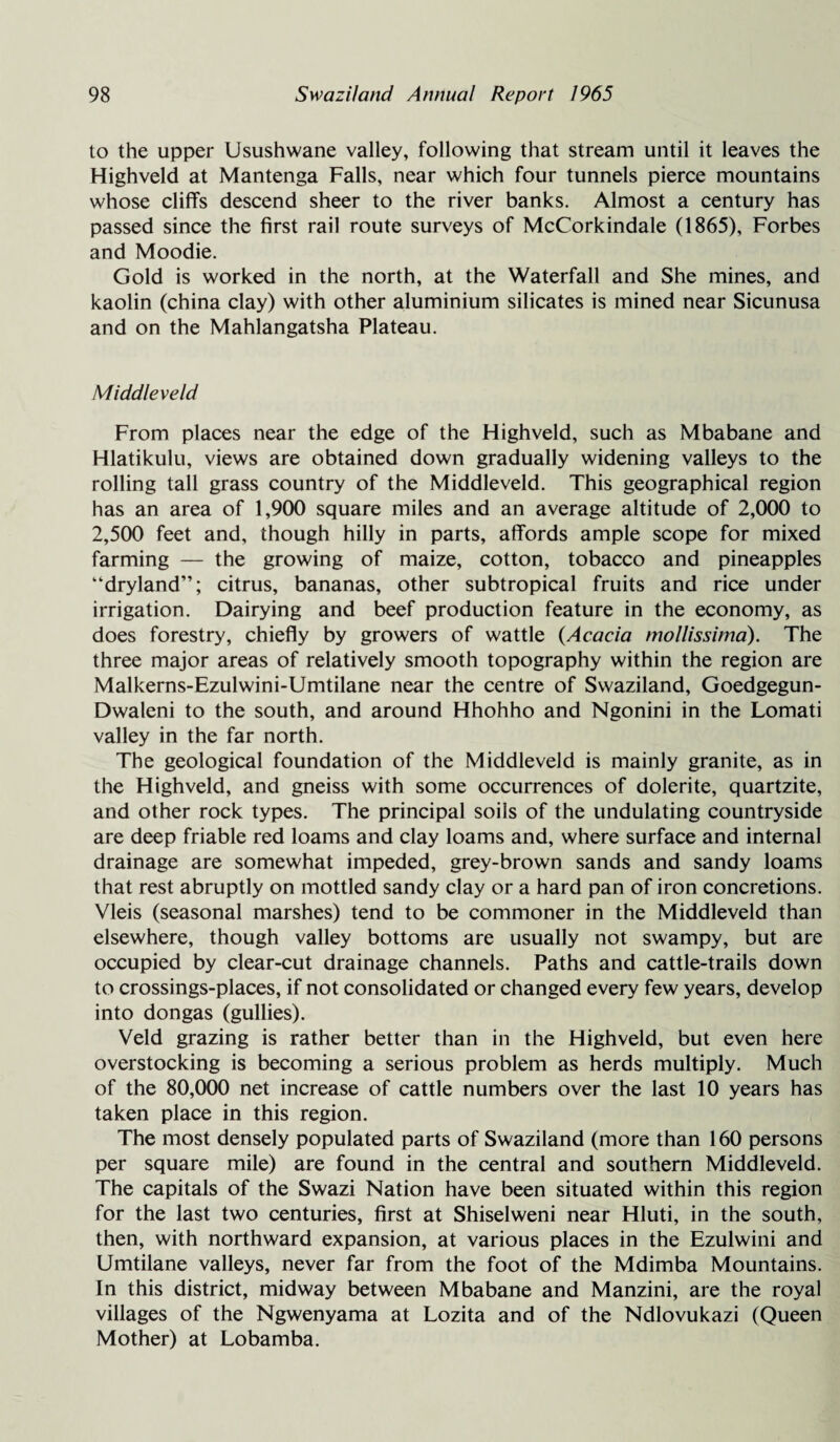 to the upper Usushwane valley, following that stream until it leaves the Highveld at Mantenga Falls, near which four tunnels pierce mountains whose cliffs descend sheer to the river banks. Almost a century has passed since the first rail route surveys of McCorkindale (1865), Forbes and Moodie. Gold is worked in the north, at the Waterfall and She mines, and kaolin (china clay) with other aluminium silicates is mined near Sicunusa and on the Mahlangatsha Plateau. Middle veld From places near the edge of the Highveld, such as Mbabane and Hlatikulu, views are obtained down gradually widening valleys to the rolling tall grass country of the Middleveld. This geographical region has an area of 1,900 square miles and an average altitude of 2,000 to 2,500 feet and, though hilly in parts, affords ample scope for mixed farming — the growing of maize, cotton, tobacco and pineapples “dryland”; citrus, bananas, other subtropical fruits and rice under irrigation. Dairying and beef production feature in the economy, as does forestry, chiefly by growers of wattle (Acacia mollissima). The three major areas of relatively smooth topography within the region are Malkerns-Ezulwini-Umtilane near the centre of Swaziland, Goedgegun- Dwaleni to the south, and around Hhohho and Ngonini in the Lomati valley in the far north. The geological foundation of the Middleveld is mainly granite, as in the Highveld, and gneiss with some occurrences of dolerite, quartzite, and other rock types. The principal soils of the undulating countryside are deep friable red loams and clay loams and, where surface and internal drainage are somewhat impeded, grey-brown sands and sandy loams that rest abruptly on mottled sandy clay or a hard pan of iron concretions. Vleis (seasonal marshes) tend to be commoner in the Middleveld than elsewhere, though valley bottoms are usually not swampy, but are occupied by clear-cut drainage channels. Paths and cattle-trails down to crossings-places, if not consolidated or changed every few years, develop into dongas (gullies). Veld grazing is rather better than in the Highveld, but even here overstocking is becoming a serious problem as herds multiply. Much of the 80,000 net increase of cattle numbers over the last 10 years has taken place in this region. The most densely populated parts of Swaziland (more than 160 persons per square mile) are found in the central and southern Middleveld. The capitals of the Swazi Nation have been situated within this region for the last two centuries, first at Shiselweni near Hluti, in the south, then, with northward expansion, at various places in the Ezulwini and Umtilane valleys, never far from the foot of the Mdimba Mountains. In this district, midway between Mbabane and Manzini, are the royal villages of the Ngwenyama at Lozita and of the Ndlovukazi (Queen Mother) at Lobamba.