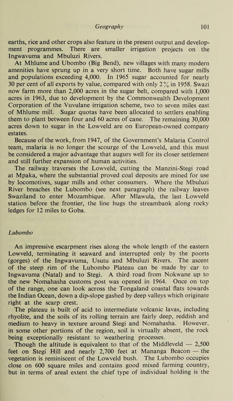 earths, rice and other crops also feature in the present output and develop¬ ment programmes. There are smaller irrigation projects on the Ingwavuma and Mbuluzi Rivers. At Mhlume and Ubombo (Big Bend), new villages with many modern amenities have sprung up in a very short time. Both have sugar mills and populations exceeding 4,000. In 1965 sugar accounted for nearly 30 per cent of all exports by value, compared with only 2% in 1958. Swazi now farm more than 2,000 acres in the sugar belt, compared with 1,000 acres in 1963, due to development by the Commonwealth Development Corporation of the Vuvulane irrigation scheme, two to seven miles east of Mhlume mill. Sugar quotas have been allocated to settlers enabling them to plant between four and 60 acres of cane. The remaining 30,000 acres down to sugar in the Lowveld are on European-owned company estates. Because of the work, from 1947, of the Government’s Malaria Control team, malaria is no longer the scourge of the Lowveld, and this must be considered a major advantage that augurs well for its closer settlement and still further expansion of human activities. The railway traverses the Lowveld, cutting the Manzini-Stegi road at Mpaka, where the substantial proved coal deposits are mined for use by locomotives, sugar mills and other consumers. Where the Mbuluzi River breaches the Lubombo (see next paragraph) the railway leaves Swaziland to enter Mozambique. After Mlawula, the last Lowveld station before the frontier, the line hugs the streambank along rocky ledges for 12 miles to Goba. Lubombo An impressive escarpment rises along the whole length of the eastern Lowveld, terminating it seaward and interrupted only by the poorts (gorges) of the Ingwavuma, Usutu and Mbuluzi Rivers. The ascent of the steep rim of the Lubombo Plateau can be made by car to Ingwavuma (Natal) and to Stegi. A third road from Nokwane up to the new Nomahasha customs post was opened in 1964. Once on top of the range, one can look across the Tongaland coastal flats towards the Indian Ocean, down a dip-slope gashed by deep valleys which originate right at the scarp crest. The plateau is built of acid to intermediate volcanic lavas, including rhyolite, and the soils of its rolling terrain are fairly deep, reddish and medium to heavy in texture around Stegi and Nomahasha. However, in some other portions of the region, soil is virtually absent, the rock being exceptionally resistant to weathering processes. Though the altitude is equivalent to that of the Middleveld — 2,500 feet on Stegi Hill and nearly 2,700 feet at Mananga Beacon — the vegetation is reminiscent of the Lowveld bush. The Lubombo occupies close on 600 square miles and contains good mixed farming country, but in terms of areal extent the chief type of individual holding is the