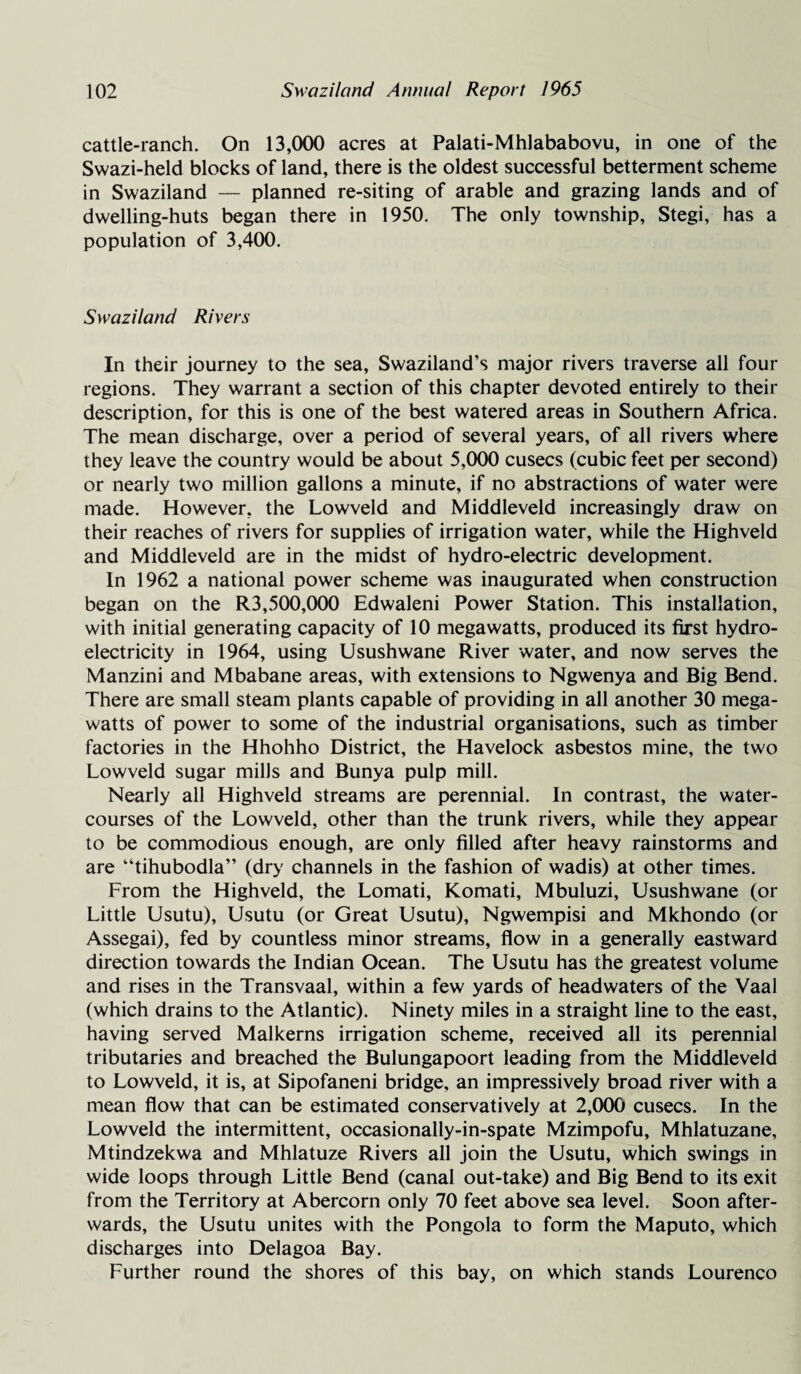 cattle-ranch. On 13,000 acres at Palati-Mhlababovu, in one of the Swazi-held blocks of land, there is the oldest successful betterment scheme in Swaziland — planned re-siting of arable and grazing lands and of dwelling-huts began there in 1950. The only township, Stegi, has a population of 3,400. Swaziland Rivers In their journey to the sea, Swaziland’s major rivers traverse all four regions. They warrant a section of this chapter devoted entirely to their description, for this is one of the best watered areas in Southern Africa. The mean discharge, over a period of several years, of all rivers where they leave the country would be about 5,000 cusecs (cubic feet per second) or nearly two million gallons a minute, if no abstractions of water were made. However, the Lowveld and Middleveld increasingly draw on their reaches of rivers for supplies of irrigation water, while the Highveld and Middleveld are in the midst of hydro-electric development. In 1962 a national power scheme was inaugurated when construction began on the R3,500,000 Edwaleni Power Station. This installation, with initial generating capacity of 10 megawatts, produced its first hydro¬ electricity in 1964, using Usushwane River water, and now serves the Manzini and Mbabane areas, with extensions to Ngwenya and Big Bend. There are small steam plants capable of providing in all another 30 mega¬ watts of power to some of the industrial organisations, such as timber factories in the Hhohho District, the Havelock asbestos mine, the two Lowveld sugar mills and Bunya pulp mill. Nearly all Highveld streams are perennial. In contrast, the water¬ courses of the Lowveld, other than the trunk rivers, while they appear to be commodious enough, are only filled after heavy rainstorms and are “tihubodla” (dry channels in the fashion of wadis) at other times. From the Highveld, the Lomati, Komati, Mbuluzi, Usushwane (or Little Usutu), Usutu (or Great Usutu), Ngwempisi and Mkhondo (or Assegai), fed by countless minor streams, flow in a generally eastward direction towards the Indian Ocean. The Usutu has the greatest volume and rises in the Transvaal, within a few yards of headwaters of the Vaal (which drains to the Atlantic). Ninety miles in a straight line to the east, having served Malkerns irrigation scheme, received all its perennial tributaries and breached the Bulungapoort leading from the Middleveld to Lowveld, it is, at Sipofaneni bridge, an impressively broad river with a mean flow that can be estimated conservatively at 2,000 cusecs. In the Lowveld the intermittent, occasionally-in-spate Mzimpofu, Mhlatuzane, Mtindzekwa and Mhlatuze Rivers all join the Usutu, which swings in wide loops through Little Bend (canal out-take) and Big Bend to its exit from the Territory at Abercorn only 70 feet above sea level. Soon after¬ wards, the Usutu unites with the Pongola to form the Maputo, which discharges into Delagoa Bay. Further round the shores of this bay, on which stands Lourenco